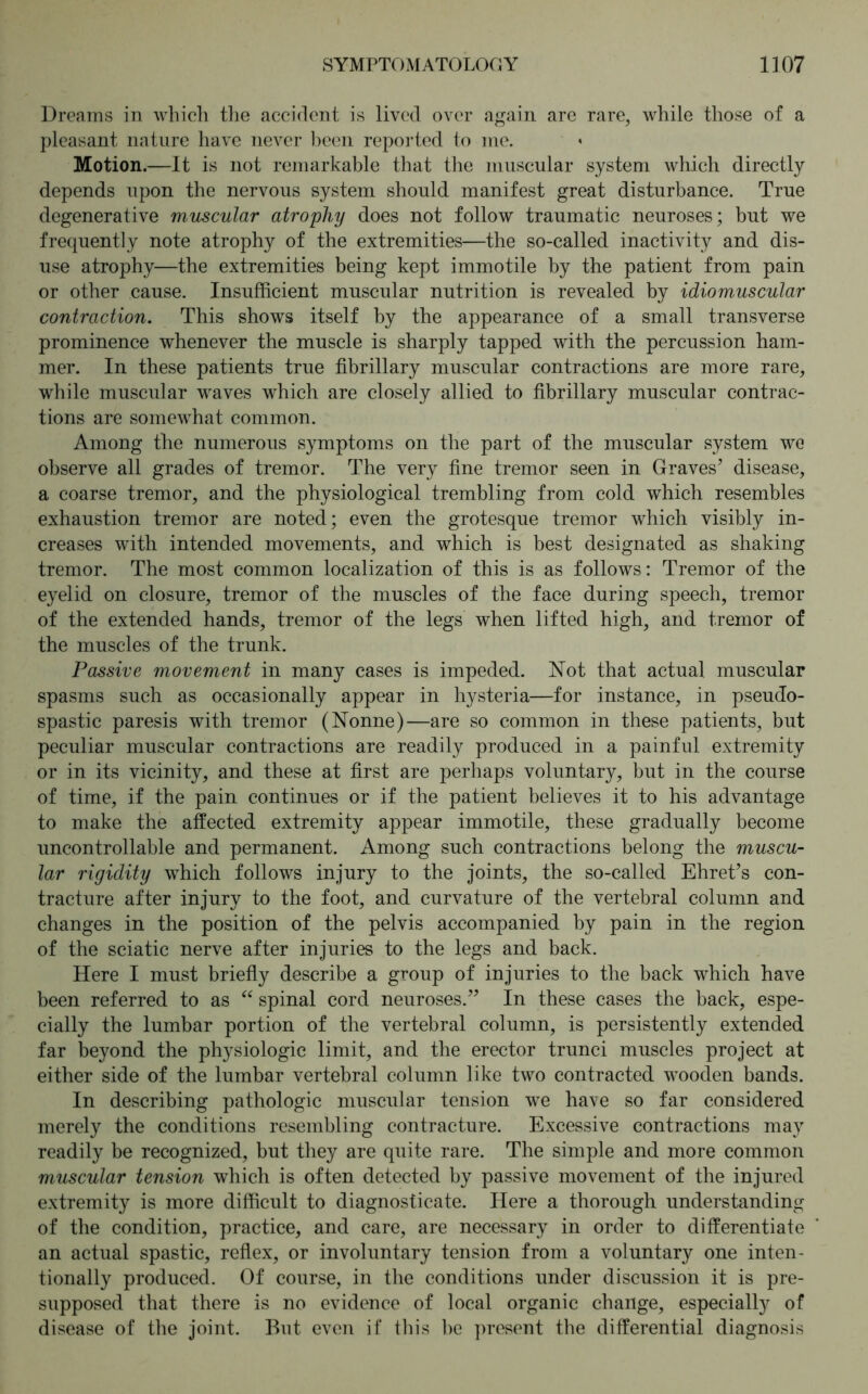 Dreams in which, the accident is lived over again are rare, while those of a pleasant nature have never been reported to me. Motion.—It is not remarkable that the muscular system which directly depends upon the nervous system should manifest great disturbance. True degenerative muscular atrophy does not follow traumatic neuroses; but we frequently note atrophy of the extremities—the so-called inactivity and dis- use atrophy—the extremities being kept immotile by the patient from pain or other cause. Insufficient muscular nutrition is revealed by idiomuscular contraction. This shows itself by the appearance of a small transverse prominence whenever the muscle is sharply tapped with the percussion ham- mer. In these patients true fibrillary muscular contractions are more rare, while muscular waves which are closely allied to fibrillary muscular contrac- tions are somewhat common. Among the numerous symptoms on the part of the muscular system we observe all grades of tremor. The very fine tremor seen in Graves’ disease, a coarse tremor, and the physiological trembling from cold which resembles exhaustion tremor are noted; even the grotesque tremor which visibly in- creases with intended movements, and which is best designated as shaking tremor. The most common localization of this is as follows: Tremor of the eyelid on closure, tremor of the muscles of the face during speech, tremor of the extended hands, tremor of the legs when lifted high, and tremor of the muscles of the trunk. Passive movement in many cases is impeded. Not that actual muscular spasms such as occasionally appear in hysteria—for instance, in pseudo- spastic paresis with tremor (Nonne)—are so common in these patients, but peculiar muscular contractions are readily produced in a painful extremity or in its vicinity, and these at first are perhaps voluntary, but in the course of time, if the pain continues or if the patient believes it to his advantage to make the affected extremity appear immotile, these gradually become uncontrollable and permanent. Among such contractions belong the muscu- lar rigidity which follows injury to the joints, the so-called Ehret’s con- tracture after injury to the foot, and curvature of the vertebral column and changes in the position of the pelvis accompanied by pain in the region of the sciatic nerve after injuries to the legs and back. Here I must briefly describe a group of injuries to the back which have been referred to as “ spinal cord neuroses.” In these cases the back, espe- cially the lumbar portion of the vertebral column, is persistently extended far beyond the physiologic limit, and the erector trunci muscles project at either side of the lumbar vertebral column like two contracted wooden bands. In describing pathologic muscular tension we have so far considered merely the conditions resembling contracture. Excessive contractions may readily be recognized, but they are quite rare. The simple and more common muscular tension which is often detected by passive movement of the injured extremity is more difficult to diagnosticate. Here a thorough understanding of the condition, practice, and care, are necessary in order to differentiate an actual spastic, reflex, or involuntary tension from a voluntary one inten- tionally produced. Of course, in the conditions under discussion it is pre- supposed that there is no evidence of local organic change, especially of disease of the joint. But even if this he present the differential diagnosis