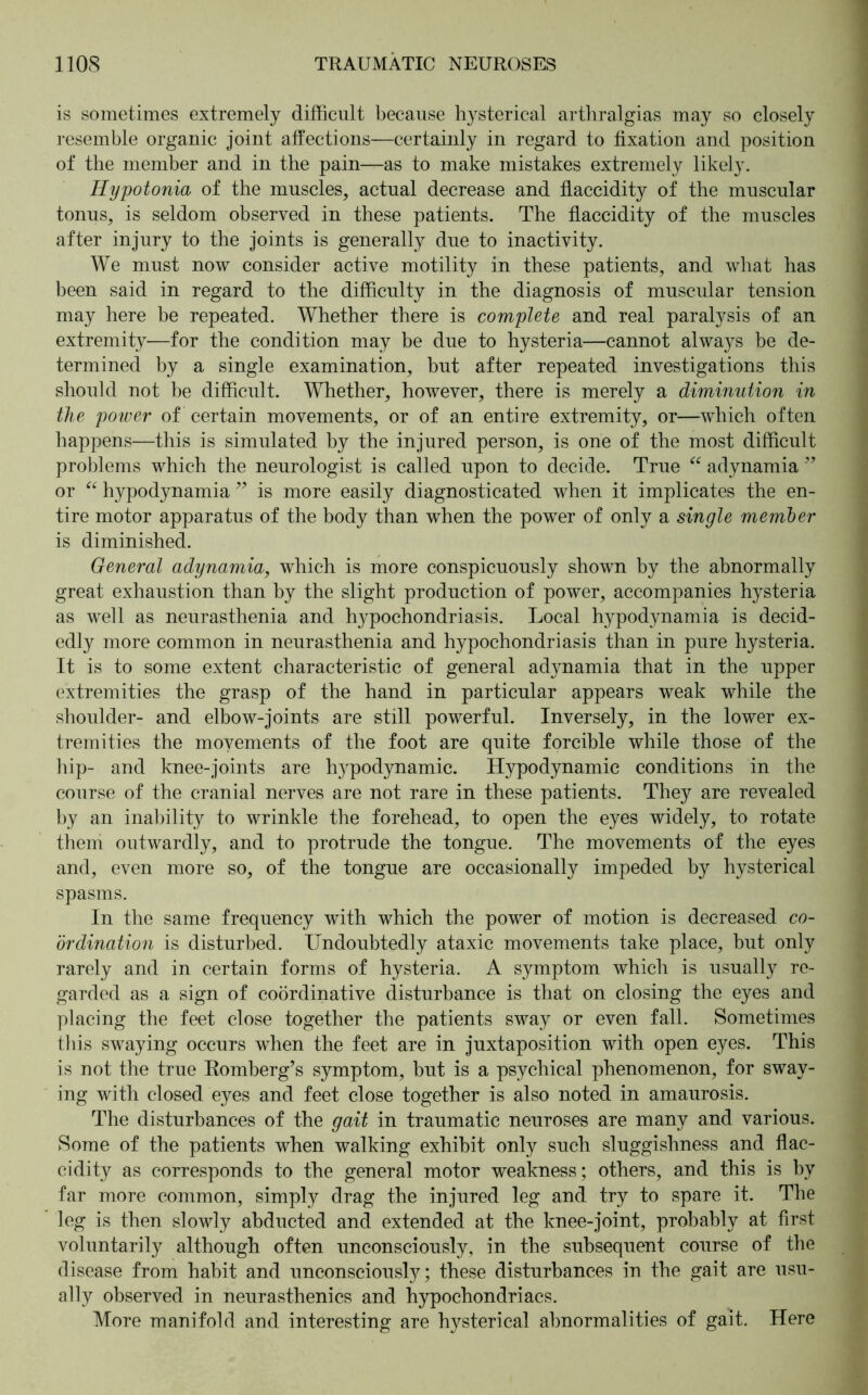 is sometimes extremely difficult because hysterical arthralgias may so closely resemble organic joint affections—certainly in regard to fixation and position of the member and in the pain—as to make mistakes extremely likely. Hypotonia of the muscles, actual decrease and flaccidity of the muscular tonus, is seldom observed in these patients. The flaccidity of the muscles after injury to the joints is generally due to inactivity. We must now consider active motility in these patients, and what has been said in regard to the difficulty in the diagnosis of muscular tension may here be repeated. Whether there is complete and real paralysis of an extremity—for the condition may be due to hysteria—cannot always be de- termined by a single examination, but after repeated investigations this should not be difficult. Whether, however, there is merely a diminution in the power of certain movements, or of an entire extremity, or—which often happens—this is simulated by the injured person, is one of the most difficult problems which the neurologist is called upon to decide. True “ adynamia ” or “ hypodynamia ” is more easily diagnosticated when it implicates the en- tire motor apparatus of the body than when the power of only a single member is diminished. General adynamia, which is more conspicuously shown by the abnormally great exhaustion than by the slight production of power, accompanies hysteria as well as neurasthenia and hypochondriasis. Local hypodynamia is decid- edly more common in neurasthenia and hypochondriasis than in pure hysteria. It is to some extent characteristic of general adynamia that in the upper extremities the grasp of the hand in particular appears weak while the shoulder- and elbow-joints are still powerful. Inversely, in the lower ex- tremities the movements of the foot are quite forcible while those of the Lip- and knee-joints are hypodynamic. Hypodynamie conditions in the course of the cranial nerves are not rare in these patients. They are revealed by an inability to wrinkle the forehead, to open the eyes widely, to rotate them outwardly, and to protrude the tongue. The movements of the eyes and, even more so, of the tongue are occasionally impeded by hysterical spasms. In the same frequency with which the power of motion is decreased co- ordination is disturbed. Undoubtedly ataxic movements take place, but only rarely and in certain forms of hysteria. A symptom which is usually re- garded as a sign of coördinative disturbance is that on closing the eyes and placing the feet close together the patients sway or even fall. Sometimes this swaying occurs when the feet are in juxtaposition with open eyes. This is not the true Romberg’s symptom, but is a psychical phenomenon, for sway- ing with closed eyes and feet close together is also noted in amaurosis. The disturbances of the gait in traumatic neuroses are many and various. Some of the patients when walking exhibit only such sluggishness and flac- cidity as corresponds to the general motor weakness; others, and this is by far more common, simply drag the injured leg and try to spare it. The leg is then slowly abducted and extended at the knee-joint, probably at first voluntarily although often unconsciously, in the subsequent course of the disease from habit and unconsciously; these disturbances in the gait are usu- ally observed in neurasthenics and hypochondriacs. More manifold and interesting are hysterical abnormalities of gait. Here