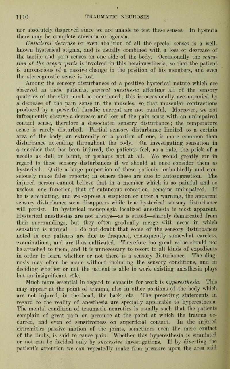 nor absolutely disproved since we are unable to test these senses. In hysteria there may be complete anosmia or ageusia. Unilateral decrease or even abolition of all the special senses is a well- known hysterical stigma, and is usually combined with a loss or decrease of the tactile and pain senses on one side of the body. Occasionally the sensa- tion of the deeper parts is involved in this hemianesthesia, so that the patient is unconscious of a passive change in the position of his members, and even the stereognostic sense is lost. Among the sensory disturbances of a positive hysterical nature which are observed in these patients, general anesthesia affecting all of the sensory qualities of the skin must be mentioned; this is occasionally accompanied by a decrease of the pain sense in the muscles, so that muscular contractions produced by a powerful faradic current are not painful. Moreover, we not infrequently observe a decrease and loss of the pain sense with an unimpaired contact sense, therefore a dissociated sensory disturbance; the temperature sense is rarely disturbed. Partial sensory disturbance limited to a certain area of the body, an extremity or a portion of one, is more common than disturbance extending throughout the body. On investigating sensation in a member that has been injured, the patients feel, as a rule, the prick of a needle as dull or blunt, or perhaps not at all. We would greatly err in regard to these sensory disturbances if we should at once consider them as hysterical. Quite a, large proportion of these patients undoubtedly and con- sciously make false reports; in others these are due to autosuggestion. The injured person cannot believe that in a member which is so painful and so useless, one function, that of cutaneous sensation, remains unimpaired. If he is simulating, and we express a suspicion or utter a warning, the apparent sensory disturbance soon disappears while true hysterical sensory disturbance will persist. In hysterical monoplegia localized anesthesia is most apparent. Hysterical anesthesias are not always—as is stated—sharply demarcated from their surroundings, but they often gradually merge with areas in which sensation is normal. I do not doubt that some of the sensory disturbances noted in our patients are due to frequent, consequently somewhat careless, examinations, and are thus cultivated. Therefore too great value should not be attached to them, and it is unnecessary to resort to all kinds of expedients in order to learn whether or not there is a sensory disturbance. The diag- nosis may often be made without including the sensory conditions, and in deciding whether or not the patient is able to work existing anesthesia plays but an insignificant role. Much more essential in regard to capacity for work is hyperesthesia. This may appear at the point of trauma, also in other portions of the body which are not injured, in the head, the back, etc. The preceding statements in regard to the reality of anesthesia are specially applicable to hyperesthesia. The mental condition of traumatic neurotics is usually such that the patients complain of great pain on pressure at the point at which the trauma oc- curred, and even of sensitiveness on superficial contact. In the injured extremities passive motion of the joints, sometimes even the mere contact of the limbs, is said to cause pain. Whether this hyperesthesia is simulated or not can be decided only by successive investigations. If by diverting the patient’s attention we can repeatedly make firm pressure upon the area said