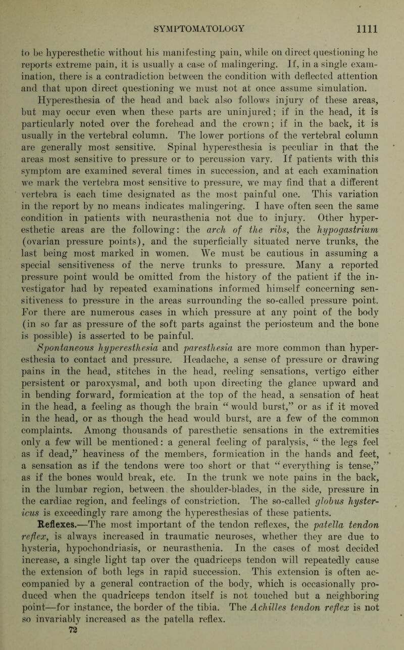 to be hyperesthetic without his manifesting pain, while on direct questioning he reports extreme pain, it is usually a case of malingering. If, in a single exam- ination, there is a contradiction between the condition with deflected attention and that upon direct questioning we must not at once assume simulation. Hyperesthesia of the head and back also follows injury of these areas, but may occur even when these parts are uninjured; if in the head, it is particularly noted over the forehead and the crown; if in the back, it is usually in the vertebral column. The lower portions of the vertebral column are generally most sensitive. Spinal hyperesthesia is peculiar in that the areas most sensitive to pressure or to percussion vary. If patients with this symptom are examined several times in succession, and at each examination we mark the vertebra most sensitive to pressure, we may find that a different vertebra is each time designated as the most painful one. This variation in the report by no means indicates malingering. I have often seen the same condition in patients with neurasthenia not due to injury. Other hyper- esthetic areas are the following: the arch of the ribs, the hypogastrium (ovarian pressure points), and the superficially situated nerve trunks, the last being most marked in women. We must be cautious in assuming a special sensitiveness of the nerve trunks to pressure. Many a reported pressure point would be omitted from the history of the patient if the in- vestigator had by repeated examinations informed himself concerning sen- sitiveness to pressure in the areas surrounding the so-called pressure point. For there are numerous cases in which pressure at any point of the body (in so far as pressure of the soft parts against the periosteum and the bone is possible) is asserted to be painful. Spontaneous hyperesthesia and paresthesia are more common than hyper- esthesia to contact and pressure. Headache, a sense of pressure or drawing pains in the head, stitches in the head, reeling sensations, vertigo either persistent or paroxysmal, and both upon directing the glance upward and in bending forward, formication at the top of the head, a sensation of heat in the head, a feeling as though the brain “ would burst/’ or as if it moved in the head, or as though the head would burst, are a few of the common complaints. Among thousands of paresthetic sensations in the extremities only a few will be mentioned: a general feeling of paralysis, “ the legs feel as if dead,” heaviness of the members, formication in the hands and feet, a sensation as if the tendons were too short or that “ everything is tense,” as if the bones would break, etc. In the trunk we note pains in the back, in the lumbar region, between the shoulder-blades, in the side, pressure in the cardiac region, and feelings of constriction. The so-called globus hyster- icus is exceedingly rare among the hyperesthesias of these patients. Reflexes.—The most important of the tendon reflexes, the patella tendon reflex, is always increased in traumatic neuroses, whether they are due to hysteria, hypochondriasis, or neurasthenia. In the cases of most decided increase, a single light tap over the quadriceps tendon will repeatedly cause the extension of both legs in rapid succession. This extension is often ac- companied by a general contraction of the body, which is occasionally pro- duced when the quadriceps tendon itself is not touched but a neighboring point—for instance, the border of the tibia. The Achilles tendon reflex is not so invariably increased as the patella reflex. 72