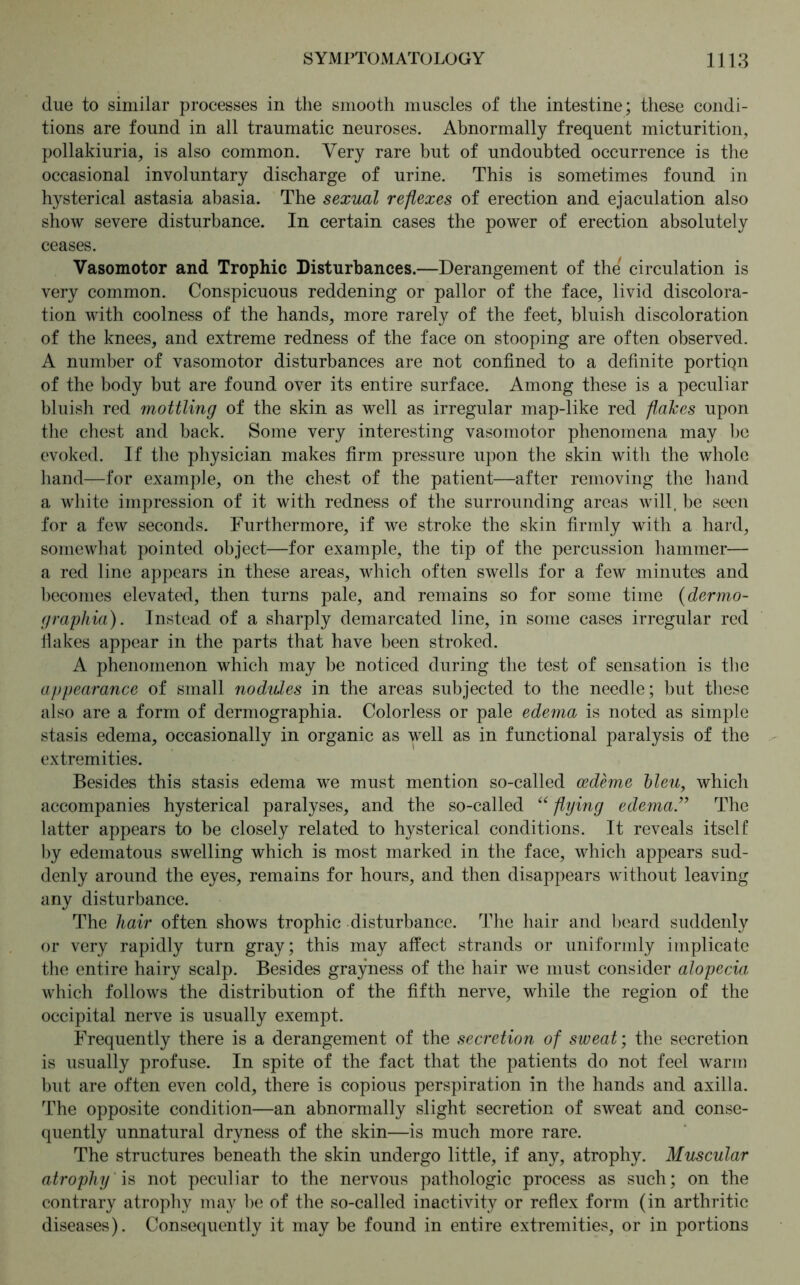 due to similar processes in the smooth muscles of the intestine; these condi- tions are found in all traumatic neuroses. Abnormally frequent micturition, pollakiuria, is also common. Very rare but of undoubted occurrence is the occasional involuntary discharge of urine. This is sometimes found in hysterical astasia abasia. The sexual reflexes of erection and ejaculation also show severe disturbance. In certain cases the power of erection absolutely ceases. Vasomotor and Trophic Disturbances.—Derangement of the' circulation is very common. Conspicuous reddening or pallor of the face, livid discolora- tion with coolness of the hands, more rarely of the feet, bluish discoloration of the knees, and extreme redness of the face on stooping are often observed. A number of vasomotor disturbances are not confined to a definite portiQn of the body but are found over its entire surface. Among these is a peculiar bluish red mottling of the skin as well as irregular map-like red flakes upon the chest and back. Some very interesting vasomotor phenomena may be evoked. If the physician makes firm pressure upon the skin with the whole hand—for example, on the chest of the patient—after removing the hand a white impression of it with redness of the surrounding areas will, be seen for a few seconds. Furthermore, if we stroke the skin firmly with a hard, somewhat pointed object—for example, the tip of the percussion hammer— a red line appears in these areas, which often swells for a few minutes and becomes elevated, then turns pale, and remains so for some time (dermo- graphia). Instead of a sharply demarcated line, in some cases irregular red Hakes appear in the parts that have been stroked. A phenomenon which may be noticed during the test of sensation is the appearance of small nodules in the areas subjected to the needle; but these also are a form of dermographia. Colorless or pale edema is noted as simple stasis edema, occasionally in organic as well as in functional paralysis of the extremities. Besides this stasis edema we must mention so-called cedeme bleu, which accompanies hysterical paralyses, and the so-called ((flying edema ” The latter appears to be closely related to hysterical conditions. It reveals itself by edematous swelling which is most marked in the face, which appears sud- denly around the eyes, remains for hours, and then disappears without leaving any disturbance. The hair often shows trophic disturbance. The hair and beard suddenly or very rapidly turn gray; this may affect strands or uniformly implicate the entire hairy scalp. Besides grayness of the hair we must consider alopecia which follows the distribution of the fifth nerve, while the region of the occipital nerve is usually exempt. Frequently there is a derangement of the secretion of sweat; the secretion is usually profuse. In spite of the fact that the patients do not feel warm but are often even cold, there is copious perspiration in the hands and axilla. The opposite condition—an abnormally slight secretion of sweat and conse- quently unnatural dryness of the skin—is much more rare. The structures beneath the skin undergo little, if any, atrophy. Muscular atrophy is not peculiar to the nervous pathologic process as such; on the contrary atrophy may he of the so-called inactivity or reflex form (in arthritic diseases). Consequently it may be found in entire extremities, or in portions