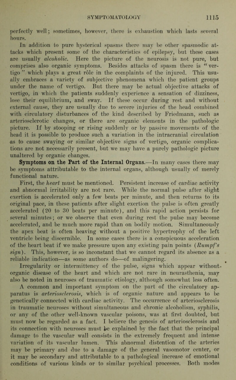 perfectly well; sometimes, however, there is exhaustion which lasts several hours. In addition to pure hysterical spasms there may be other spasmodic at- tacks which present some of the characteristics of epilepsy, but these cases are usually alcoholic. Here the picture of the neurosis is not pure, but comprises also organic symptoms. Besides attacks of spasm there is “ ver- tigo ” which plays a great role in the complaints of the injured. This usu- ally embraces a variety of subjective phenomena which the patient groups under the name of vertigo. But there may be actual objective attacks of vertigo, in which the patients suddenly experience a sensation of dizziness, lose their equilibrium, and sway. If these occur during rest and without external cause, they are usually due to severe injuries of the head combined with circulatory disturbances of the kind described by Friedmann, such as arteriosclerotic changes, or there are organic elements in the pathologic picture. If by stooping or rising suddenly or by passive movements of the head it is possible to produce such a variation in the intracranial circulation •as to cause swaying or similar objective signs of vertigo, organic complica- tions are not necessarily present, but we may have a purely pathologic picture unaltered by organic changes. Symptoms on the Part of the Internal Organs.—In many cases there may be symptoms attributable to the internal organs, although usually of merely functional nature. First, the heart must be mentioned. Persistent increase of cardiac activity and abnormal irritability are not rare. While the normal pulse after slight exertion is accelerated only a few beats per minute, and then returns to its original pace, in these patients after slight exertion the pulse is often greatly accelerated (20 to 30 beats per minute), and this rapid action persists for several minutes; or we observe that even during rest the pulse may become accelerated, and be much more rapid than on bodily motion. Simultaneously the apex beat is often heaving without a positive hypertrophy of the left ventricle being discernible. In some cases there is a conspicuous acceleration of the heart beat if we make pressure upon any existing pain points (Rumpfs sign). This, however, is so inconstant that we cannot regard its absence as a reliable indication—as some authors do—of malingering. Irregularity or intermittency of the pulse, signs which appear without- organic disease of the heart and which are not rare in neurasthenia, may also be noted in neuroses of traumatic etiology, although somewhat less often. A common and important symptom on the part of the circulatory ap- paratus is arteriosclerosis, which is of organic nature and appears to be genetically connected with cardiac activity. The occurrence of arteriosclerosis in traumatic neuroses without simultaneous and chronic alcoholism, syphilis, or any of the other well-known vascular poisons, was at first doubted, but must now be regarded as a fact. I believe the genesis of arteriosclerosis and its connection with neuroses must he explained by the fact that the principal damage to the vascular wall consists in the extremely frequent and intense variation of its vascular lumen. This abnormal distention of the arteries may be primary and due to a damage of the general vasomotor center, or it may be secondary and attributable to a pathological increase of emotional conditions of various kinds or to similar psychical processes. Both modes