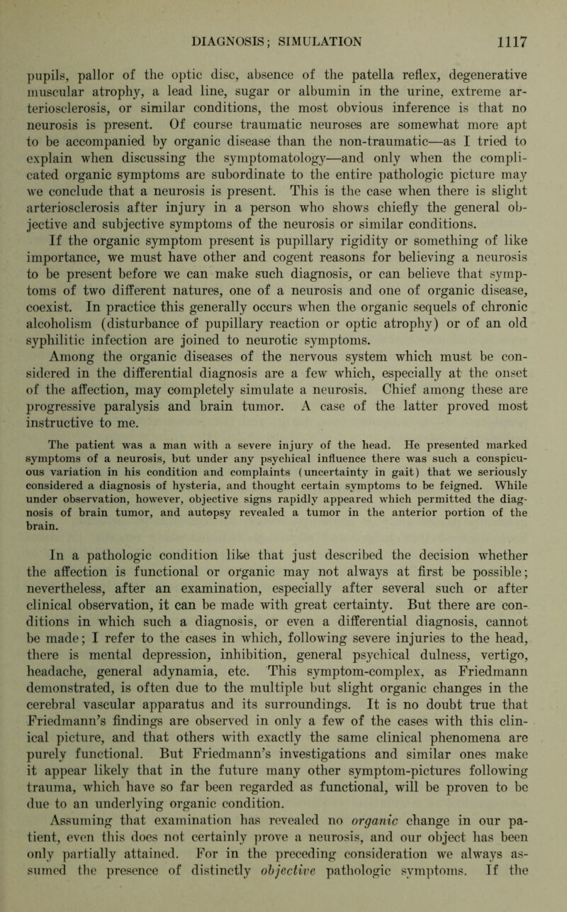 pupils, pallor of the optic disc, absence of the patella reflex, degenerative muscular atrophy, a lead line, sugar or albumin in the urine, extreme ar- teriosclerosis, or similar conditions, the most obvious inference is that no neurosis is present. Of course traumatic neuroses are somewhat more apt to be accompanied by organic disease than the non-traumatic—as I tried to explain when discussing the symptomatology—and only when the compli- cated organic symptoms are subordinate to the entire pathologic picture may we conclude that a neurosis is present. This is the case when there is slight arteriosclerosis after injury in a person who shows chiefly the general ob- jective and subjective symptoms of the neurosis or similar conditions. If the organic symptom present is pupillary rigidity or something of like importance, we must have other and cogent reasons for believing a neurosis to be present before we can make such diagnosis, or can believe that symp- toms of two different natures, one of a neurosis and one of organic disease, coexist. In practice this generally occurs when the organic sequels of chronic alcoholism (disturbance of pupillary reaction or optic atrophy) or of an old syphilitic infection are joined to neurotic symptoms. Among the organic diseases of the nervous system which must be con- sidered in the differential diagnosis are a few which, especially at the onset of the affection, may completely simulate a neurosis. Chief among these are progressive paralysis and brain tumor. A case of the latter proved most instructive to me. The patient was a man with a severe injury of the head. He presented marked symptoms of a neurosis, but under any psychical influence there was such a conspicu- ous variation in his condition and complaints (uncertainty in gait) that we seriously considered a diagnosis of hysteria, and thought certain symptoms to be feigned. While under observation, however, objective signs rapidly appeared which permitted the diag- nosis of brain tumor, and autopsy revealed a tumor in the anterior portion of the brain. In a pathologic condition like that just described the decision whether the affection is functional or organic may not always at first be possible; nevertheless, after an examination, especially after several such or after clinical observation, it can be made with great certainty. But there are con- ditions in which such a diagnosis, or even a differential diagnosis, cannot be made; I refer to the cases in which, following severe injuries to the head, there is mental depression, inhibition, general psychical dulness, vertigo, headache, general adynamia, etc. This symptom-complex, as Friedmann demonstrated, is often due to the multiple but slight organic changes in the cerebral vascular apparatus and its surroundings. It is no doubt true that Friedmann’s findings are observed in only a few of the cases with this clin- ical picture, and that others with exactly the same clinical phenomena are purely functional. But Friedmann’s investigations and similar ones make it appear likely that in the future many other symptom-pictures following trauma, which have so far been regarded as functional, will be proven to be due to an underlying organic condition. Assuming that examination has revealed no organic change in our pa- tient, even this does not certainly prove a neurosis, and our object has been only partially attained. For in the preceding consideration we always as- sumed the presence of distinctly objective pathologic symptoms. If the