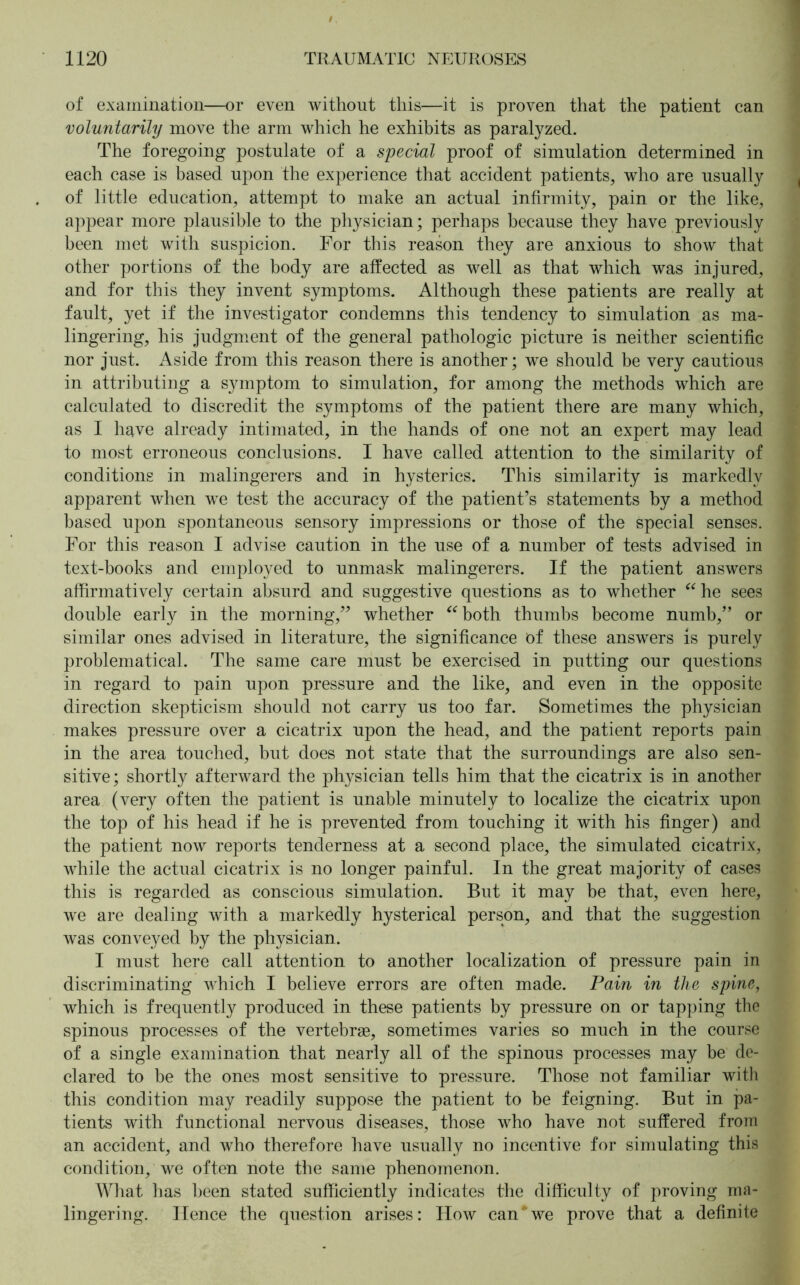 of examination—or even without this—it is proven that the patient can voluntarily move the arm which he exhibits as paralyzed. The foregoing postulate of a special proof of simulation determined in each case is based upon the experience that accident patients, who are usually of little education, attempt to make an actual infirmity, pain or the like, appear more plausible to the physician; perhaps because they have previously been met with suspicion. For this reason they are anxious to show that other portions of the body are affected as well as that which was injured, and for this they invent symptoms. Although these patients are really at fault, yet if the investigator condemns this tendency to simulation as ma- lingering, his judgment of the general pathologic picture is neither scientific nor just. Aside from this reason there is another; we should be very cautious in attributing a symptom to simulation, for among the methods which are calculated to discredit the symptoms of the patient there are many which, as I have already intimated, in the hands of one not an expert may lead to most erroneous conclusions. I have called attention to the similarity of conditions in malingerers and in hysterics. This similarity is markedly apparent when we test the accuracy of the patient’s statements by a method based upon spontaneous sensory impressions or those of the special senses. For this reason I advise caution in the use of a number of tests advised in text-books and employed to unmask malingerers. If the patient answers affirmatively certain absurd and suggestive questions as to whether “ he sees double early in the morning,” whether “both thumbs become numb,” or similar ones advised in literature, the significance of these answers is purely problematical. The same care must be exercised in putting our questions in regard to pain upon pressure and the like, and even in the opposite direction skepticism should not carry us too far. Sometimes the physician makes pressure over a cicatrix upon the head, and the patient reports pain in the area touched, but does not state that the surroundings are also sen- sitive; shortly afterward the physician tells him that the cicatrix is in another area (very often the patient is unable minutely to localize the cicatrix upon the top of his head if he is prevented from touching it with his finger) and the patient now reports tenderness at a second place, the simulated cicatrix, while the actual cicatrix is no longer painful. In the great majority of cases this is regarded as conscious simulation. But it may be that, even here, we are dealing with a markedly hysterical person, and that the suggestion was conveyed by the physician. I must here call attention to another localization of pressure pain in discriminating which I believe errors are often made. Pain in the spine, which is frequently produced in these patients by pressure on or tapping the spinous processes of the vertebrae, sometimes varies so much in the course of a single examination that nearly all of the spinous processes may be de- clared to be the ones most sensitive to pressure. Those not familiar with this condition may readily suppose the patient to be feigning. But in pa- tients with functional nervous diseases, those who have not suffered from an accident, and who therefore have usually no incentive for simulating this condition, we often note the same phenomenon. What has been stated sufficiently indicates the difficulty of proving ma- lingering. Hence the question arises: How can*we prove that a definite