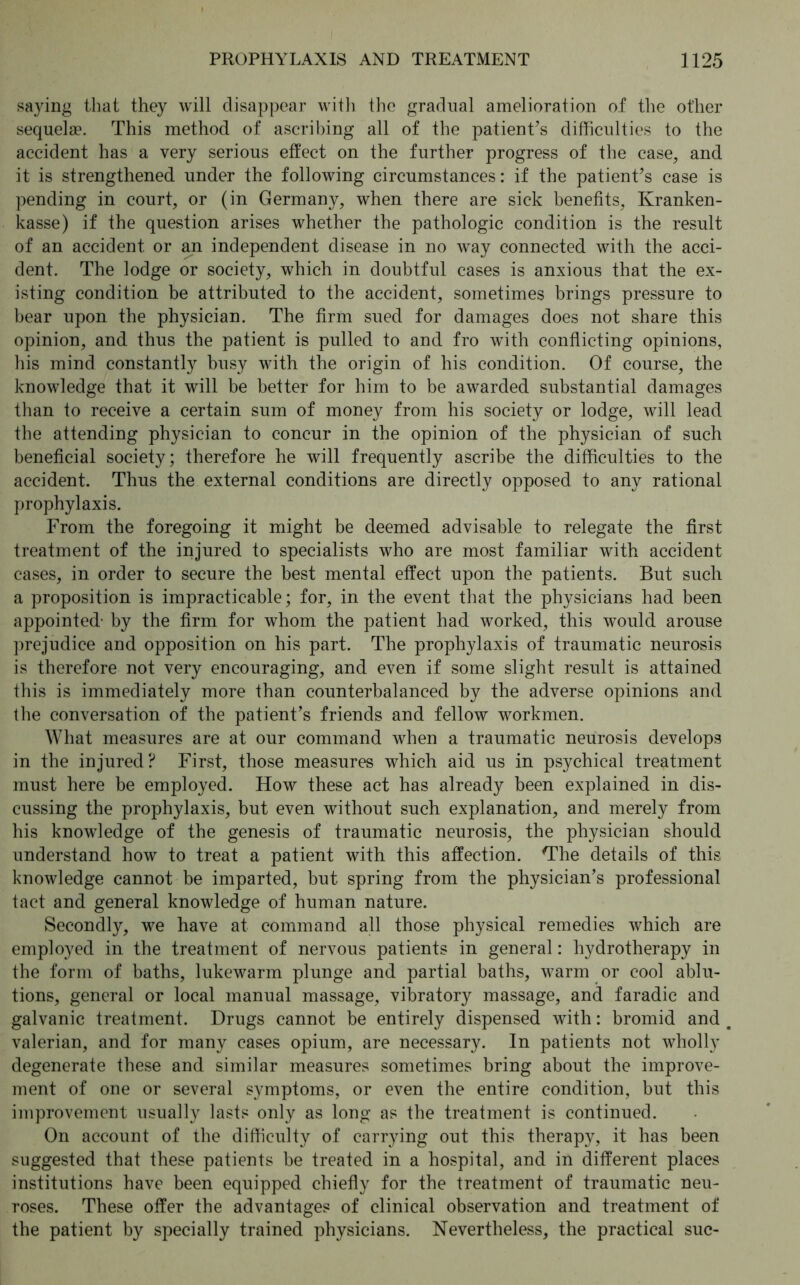 saying that they will disappear with the gradual amelioration of the other sequelae. This method of ascribing all of the patient’s difficulties to the accident has a very serious effect on the further progress of the case, and it is strengthened under the following circumstances: if the patient’s case is pending in court, or (in Germany, when there are sick benefits, Kranken- kasse) if the question arises whether the pathologic condition is the result of an accident or an independent disease in no way connected with the acci- dent. The lodge or society, which in doubtful cases is anxious that the ex- isting condition be attributed to the accident, sometimes brings pressure to bear upon the physician. The firm sued for damages does not share this opinion, and thus the patient is pulled to and fro with conflicting opinions, his mind constantly busy with the origin of his condition. Of course, the knowledge that it will be better for him to be awarded substantial damages than to receive a certain sum of money from his society or lodge, will lead the attending physician to concur in the opinion of the physician of such beneficial society; therefore he will frequently ascribe the difficulties to the accident. Thus the external conditions are directly opposed to any rational prophylaxis. From the foregoing it might be deemed advisable to relegate the first treatment of the injured to specialists who are most familiar with accident cases, in order to secure the best mental effect upon the patients. But such a proposition is impracticable; for, in the event that the physicians had been appointed- by the firm for whom the patient had worked, this would arouse prejudice and opposition on his part. The prophylaxis of traumatic neurosis is therefore not very encouraging, and even if some slight result is attained this is immediately more than counterbalanced by the adverse opinions and the conversation of the patient’s friends and fellow workmen. What measures are at our command when a traumatic neurosis develops in the injured? First, those measures which aid us in psychical treatment must here be employed. How these act has already been explained in dis- cussing the prophylaxis, but even without such explanation, and merely from his knowledge of the genesis of traumatic neurosis, the physician should understand how to treat a patient with this affection. Hhe details of this knowledge cannot be imparted, but spring from the physician’s professional tact and general knowledge of human nature. Secondly, we have at command all those physical remedies which are employed in the treatment of nervous patients in general: hydrotherapy in the form of baths, lukewarm plunge and partial baths, warm or cool ablu- tions, general or local manual massage, vibratory massage, and faradic and galvanic treatment. Drugs cannot be entirely dispensed with: bromid and valerian, and for many cases opium, are necessary. In patients not wholly degenerate these and similar measures sometimes bring about the improve- ment of one or several symptoms, or even the entire condition, but this improvement usually lasts only as long as the treatment is continued. On account of the difficulty of carrying out this therapy, it has been suggested that these patients be treated in a hospital, and in different places institutions have been equipped chiefly for the treatment of traumatic neu- roses. These offer the advantages of clinical observation and treatment of the patient by specially trained physicians. Nevertheless, the practical sue-