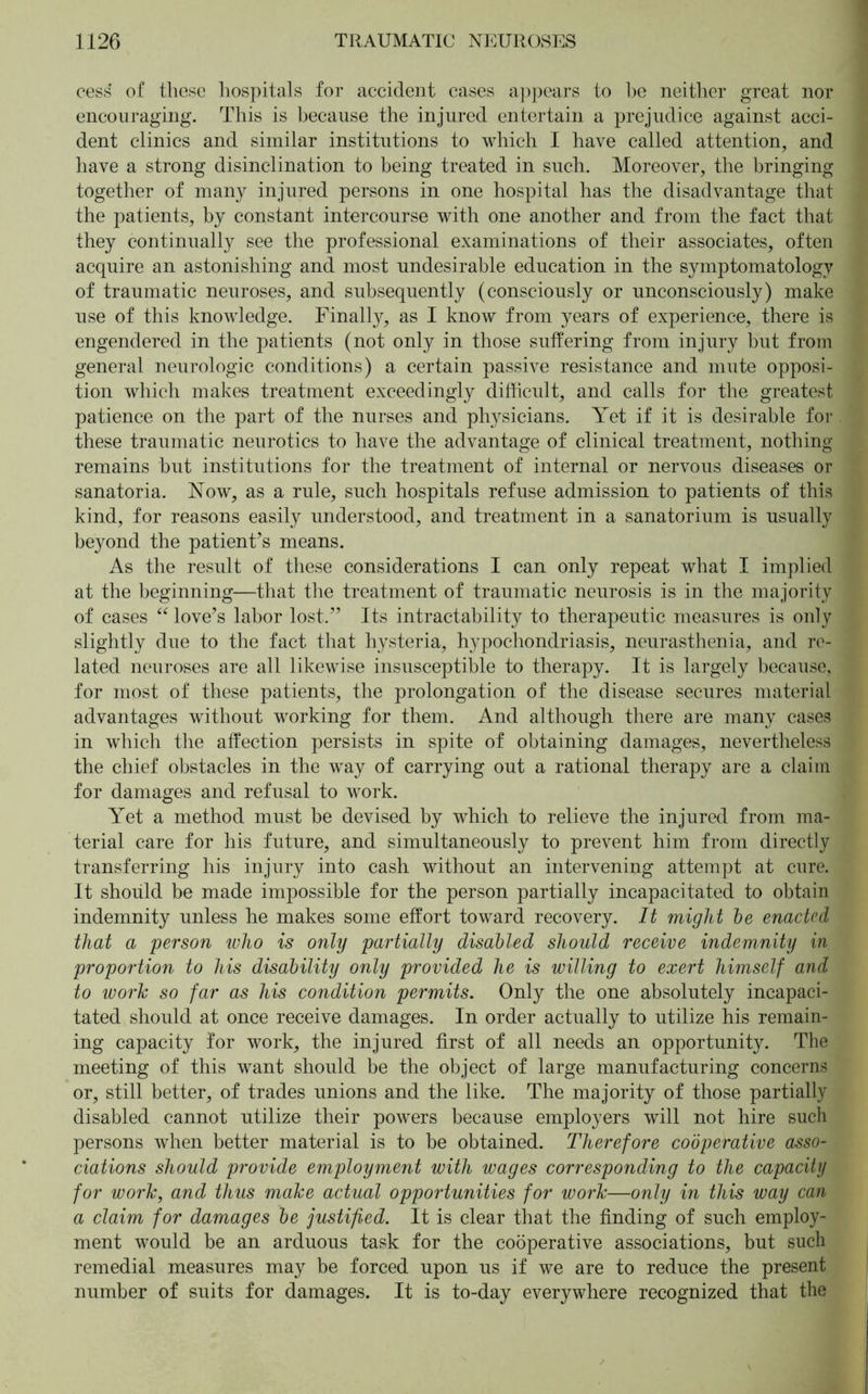 cess of these hospitals for accident cases appears to be neither great nor encouraging. This is because the injured entertain a prejudice against acci- dent clinics and similar institutions to which I have called attention, and have a strong disinclination to being treated in such. Moreover, the bringing together of many injured persons in one hospital has the disadvantage that the patients, by constant intercourse with one another and from the fact that they continually see the professional examinations of their associates, often acquire an astonishing and most undesirable education in the symptomatology of traumatic neuroses, and subsequently (consciously or unconsciously) make use of this knowledge. Finally, as I know from years of experience, there is engendered in the patients (not only in those suffering from injury but from general neurologic conditions) a certain passive resistance and mute opposi- tion which makes treatment exceedingly difficult, and calls for the greatest patience on the part of the nurses and physicians. Yet if it is desirable for these traumatic neurotics to have the advantage of clinical treatment, nothing remains but institutions for the treatment of internal or nervous diseases or sanatoria. Now, as a rule, such hospitals refuse admission to patients of this kind, for reasons easily understood, and treatment in a sanatorium is usually beyond the patient’s means. As the result of these considerations I can only repeat what I implied at the beginning—that the treatment of traumatic neurosis is in the majority of cases “ love’s labor lost.” Its intractability to therapeutic measures is only slightly due to the fact that hysteria, hypochondriasis, neurasthenia, and re- lated neuroses are all likewise insusceptible to therapy. It is largely because, for most of these patients, the prolongation of the disease secures material advantages without working for them. And although there are many cases in which the affection persists in spite of obtaining damages, nevertheless the chief obstacles in the way of carrying out a rational therapy are a claim for damages and refusal to work. Yet a method must be devised by which to relieve the injured from ma- terial care for his future, and simultaneously to prevent him from directly transferring his injury into cash without an intervening attempt at cure. It should be made impossible for the person partially incapacitated to obtain indemnity unless he makes some effort toward recovery. It might he enacted that a person who is only partially disabled should receive indemnity in proportion to his disability only provided he is willing to exert himself and to work so far as his condition permits. Only the one absolutely incapaci- tated should at once receive damages. In order actually to utilize his remain- ing capacity for work, the injured first of all needs an opportunity. The meeting of this want should be the object of large manufacturing concerns or, still better, of trades unions and the like. The majority of those partially disabled cannot utilize their powers because employers will not hire such persons when better material is to be obtained. Therefore cooperative asso- ciations should provide employment with wages corresponding to the capacity for work, and thus make actual opportunities for work—only in this way can a claim for damages be justified. It is clear that the finding of such employ- ment would be an arduous task for the cooperative associations, but such remedial measures may be forced upon us if we are to reduce the present number of suits for damages. It is to-day everywhere recognized that the