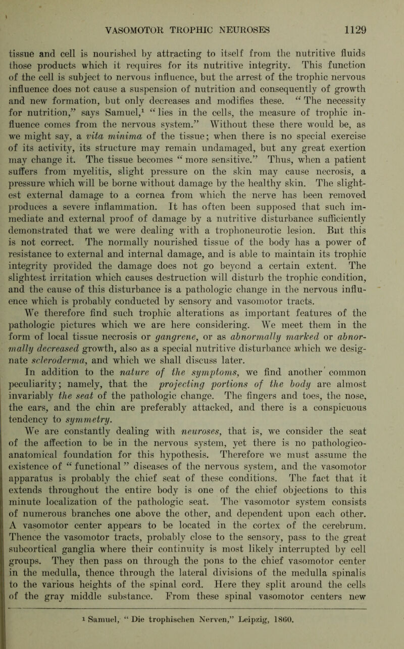 tissue and cell is nourished by attracting to itself from the nutritive fluids those products which it requires for its nutritive integrity. This function of the cell is subject to nervous influence, but the arrest of the trophic nervous influence does not cause a suspension of nutrition and consequently of growth and new formation, but only decreases and modifies these. “ The necessity for nutrition,” says Samuel,1 “ lies in the cells, the measure of trophic in- fluence comes from the nervous system.” Without these there would be, as we might say, a vita minima of the tissue; when there is no special exercise of its activity, its structure may remain undamaged, but any great exertion may change it. The tissue becomes “ more sensitive.” Thus, when a patient suffers from myelitis, slight pressure on the skin may cause necrosis, a pressure which will be borne without damage by the healthy skin. The slight- est external damage to a cornea from which the nerve has been removed produces a severe inflammation. It has often been supposed that such im- mediate and external proof of damage by a nutritive disturbance sufficiently demonstrated that we were dealing with a trophoneurotic lesion. But this is not correct. The normally nourished tissue of the body has a power of resistance to external and internal damage, and is able to maintain its trophic integrity provided the damage does not go beyond a certain extent. The slightest irritation which causes destruction will disturb the trophic condition, and the cause of this disturbance is a pathologic change in the nervous influ- ence which is probably conducted by sensory and vasomotor tracts. We therefore find such trophic alterations as important features of the pathologic pictures which we are here considering. We meet them in the form of local tissue necrosis or gangrene, or as abnormally marked or abnor- mally decreased growth, also as a special nutritive disturbance which we desig- nate scleroderma, and which we shall discuss later. In addition to the nature of the symptoms, we find another’ common peculiarity; namely, that the projecting portions of the body are almost invariably the seat of the pathologic change. The fingers and toes, the nose, the ears, and the chin are preferably attacked, and there is a conspicuous tendency to symmetry. We are constantly dealing with neuroses, that is, we consider the seat of the affection to be in the nervous system, yet there is no pathologico- anatomical foundation for this hypothesis. Therefore we must assume the existence of “ functional ” diseases of the nervous system, and the vasomotor apparatus is probably the chief seat of these conditions. The fact that it extends throughout the entire body is one of the chief objections to this minute localization of the pathologic seat. The vasomotor system consists of numerous branches one above the other, and dependent upon each other. A vasomotor center appears to be located in the cortex of the cerebrum. Thence the vasomotor tracts, probably close to the sensory, pass to the great subcortical ganglia where their continuity is most likely interrupted by cell groups. They then pass on through the pons to the chief vasomotor center in the medulla, thence through the lateral divisions of the medulla spinalis to the various heights of the spinal cord. Here they split around the cells of the gray middle substance. From these spinal vasomotor centers new i Samuel, “ Die trophischen Nerven,” Leipzig, 18(50.