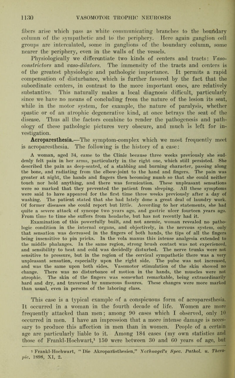 fibers arise which pass as white communicating branches to the boundary column of the sympathetic and to the periphery. Here again ganglion cell groups are intercalated, some in ganglions of the boundary column, some nearer the periphery, even in the walls of the vessels. Physiologically we differentiate two kinds of centers and tracts: Vaso- constrictors and vaso-dilators. The immensity of the tracts and centers is of the greatest physiologic and pathologic importance. It permits a rapid compensation of disturbance, which is further favored by the fact that the subordinate centers, in contrast to the more important ones, are relatively substantive. This naturally makes a local diagnosis difficult, particularly since we have no means of concluding from the nature of the lesion its seat, while in the motor system, for example, the nature of paralysis, whether spastic or of an atrophic degenerative kind, at once betrays the seat of the disease. Thus all the factors combine to render the pathogenesis and path- ology of these pathologic pictures very obscure, and much is left for in- vestigation. Acroparesthesia.—The symptom-complex which we most frequently meet is acroparesthesia. The following is the history of a case: A woman, aged 34, came to the Clinic because three weeks previously she sud- denly felt pain in her arms, particularly in the right one, which still persisted. She described the pain as deep-seated, of a stabbing and burning character, passing along the bone, and radiating from the elbow-joint to the hand and fingers. The pain was greater at night, the hands and fingers then becoming numb so that she could neither touch nor hold anything, and there was formication. These unpleasant sensations were so marked that they prevented the patient from sleeping. All these symptoms were said to have appeared for the first time three weeks previously after a day of washing. The patient stated that she had lately done a great deal of laundry work. Of former diseases she could report but little. According to her statements, she had quite a severe attack of syncope two years ago, and gastric ulcer fourteen years ago. From time to time she suffers from headache, but has not recently had it. Examination of this powerfully built, and not anemic, woman revealed no patho- logic condition in the internal organs, and objectively, in the nervous system, only that sensation was decreased in the fingers of both hands, the tips of all the fingers being insensitive to pin pricks. In the vola manus this intense analgesia extended to the middle phalanges. In the same region, strong brush contact was not experienced, and sensibility to heat and cold was decidedly disturbed. The nerve trunks were not sensitive to pressure, but in the region of the cervical sympathetic there was a very unpleasant sensation, especially upon the right side. The pulse was not increased, and was the same upon both sides. Vasomotor stimulation of the skin showed no change. There was no disturbance of motion in the hands, the muscles were not atrophic. The skin of the fingers was somewhat remarkable, being extraordinarily hard and dry, and traversed by numerous fissures. These changes were more marked than usual, even in persons of the laboring class. This case is a typical example of a conspicuous form of acroparesthesia. It occurred in a woman in the fourth decade of life. Women are more frequently attacked than men; among 90 cases which I observed, only 10 occurred in men. I have an impression that a more intense damage is neces- sary to produce this affection in men than in women. People of a certain age are particularly liable to it. Among 184 cases (my own statistics and those of Frankl-Hochwart,1 150 were between 30 and 60 years of age, but i Frankl-Hochwart, “ Die Akroparästhesien,” Nothnagel’s Spec. Pathol, u. Thera- pie. 1898, XI, 2.