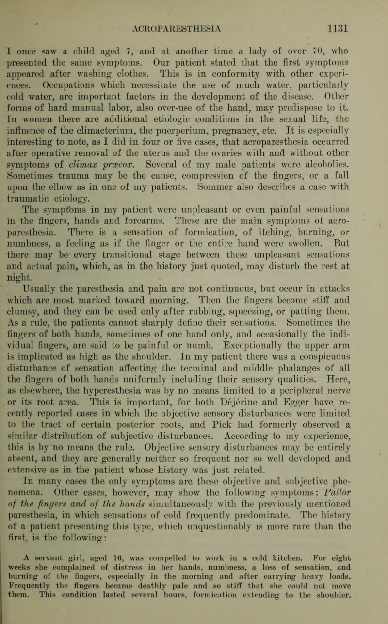 I once saw a child aged 7, and at another time a lady of over 70, who presented the same symptoms. Our patient stated that the first symptoms appeared after washing clothes. This is in conformity with other experi- ences. Occupations which necessitate the use of much water, particularly cold water, are important factors in the development of the disease. Other forms of hard manual labor, also over-use of the hand, may predispose to it. In women there are additional etiologic conditions in the sexual life, the influence of the climacterium, the puerperium, pregnancy, etc. It is especially interesting to note, as I did in four or five cases, that acroparesthesia occurred after operative removal of the uterus and the ovaries with and without other symptoms of climax prcecox. Several of my male patients were alcoholics. Sometimes trauma may be the cause, compression of the fingers, or a fall upon the elbow as in one of my patients. Sommer also describes a case with traumatic etiology. The symptoms in my patient were unpleasant or even painful sensations in the fingers, hands and forearms. These are the main symptoms of acro- paresthesia. There is a sensation of formication, of itching, burning, or numbness, a feeling as if the finger or the entire hand were swollen. But there may be every transitional stage between these unpleasant sensations and actual pain, which, as in the history just quoted, may disturb the rest at night. Usually the paresthesia and pain are not continuous, but occur in attacks which are most marked toward morning. Then the fingers become stiff and clumsy, and they can be used only after rubbing, squeezing, or patting them. As a rule, the patients cannot sharply define their sensations. Sometimes the fingers of both hands, sometimes of one hand only, and occasionally the indi- vidual fingers, are said to be painful or numb. Exceptionally the upper arm is implicated as high as the shoulder. In my patient there was a conspicuous disturbance of sensation affecting the terminal and middle phalanges of all the fingers of both hands uniformly including their sensory qualities. Here, as elsewhere, the hyperesthesia was by no means limited to a peripheral nerve or its root area. This is important, for both Dejerine and Egger have re- cently reported cases in which the objective sensory disturbances were limited to the tract of certain posterior roots, and Pick had formerly observed a similar distribution of subjective disturbances. According to my experience, this is by no means the rule. Objective sensory disturbances may be entirely absent, and they are generally neither so frequent nor so well developed and extensive as in the patient whose history was just related. In many cases the only symptoms are these objective and subjective phe- nomena. Other cases, however, may show the following symptoms: Pallor of the fingers and of the hands simultaneously with the previously mentioned paresthesia, in which sensations of cold frequently predominate. The history of a patient presenting this type, which unquestionably is more rare than the first, is the following: A servant girl, aged 16, was compelled to work in a cold kitchen. For eight weeks she complained of distress in her hands, numbness, a loss of sensation, and burning of the fingers, especially in the morning and after carrying heavy loads. Frequently the fingers became deathly pale and so stiff that she could not move them. This condition lasted several hours, formication extending to the shoulder.