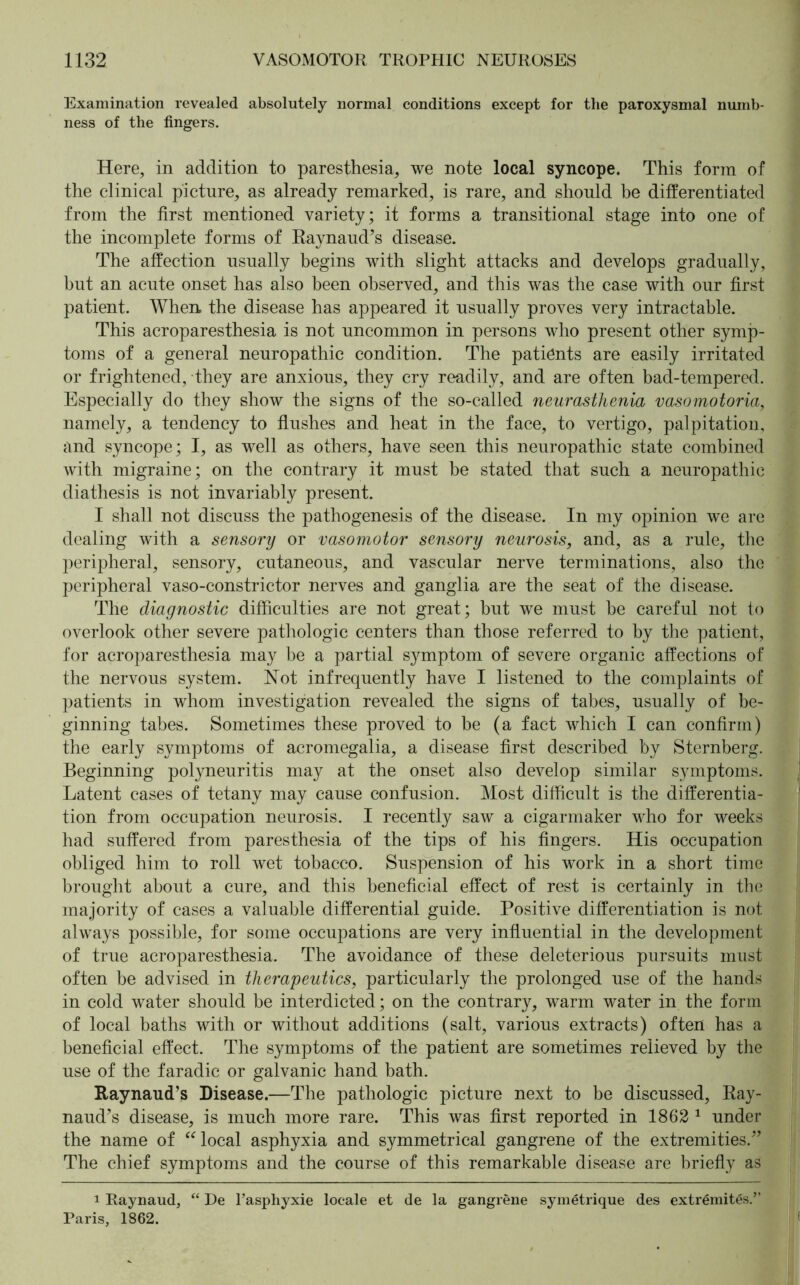 Examination revealed absolutely normal conditions except for the paroxysmal numb- ness of the fingers. Here, in addition to paresthesia, we note local syncope. This form of the clinical picture, as already remarked, is rare, and should be differentiated from the first mentioned variety; it forms a transitional stage into one of the incomplete forms of Raynaud’s disease. The affection usually begins with slight attacks and develops gradually, but an acute onset has also been observed, and this was the case with our first patient. When the disease has appeared it usually proves very intractable. This acroparesthesia is not uncommon in persons who present other symp- toms of a general neuropathic condition. The patiönts are easily irritated or frightened, they are anxious, they cry readily, and are often bad-tempered. Especially do they show the signs of the so-called neurasthenia vasomotoria, namely, a tendency to flushes and heat in the face, to vertigo, palpitation, and syncope; I, as well as others, have seen this neuropathic state combined with migraine; on the contrary it must be stated that such a neuropathic diathesis is not invariably present. I shall not discuss the pathogenesis of the disease. In my opinion we are dealing with a sensory or vasomotor sensory neurosis, and, as a rule, the peripheral, sensory, cutaneous, and vascular nerve terminations, also the peripheral vaso-constrictor nerves and ganglia are the seat of the disease. The diagnostic difficulties are not great; but we must he careful not to overlook other severe pathologic centers than those referred to by the patient, for acroparesthesia may be a partial symptom of severe organic affections of the nervous system. Not infrequently have I listened to the complaints of patients in whom investigation revealed the signs of tabes, usually of be- ginning tabes. Sometimes these proved to be (a fact which I can confirm) the early symptoms of acromegalia, a disease first described by Sternberg. Beginning polyneuritis may at the onset also develop similar symptoms. Latent cases of tetany may cause confusion. Most difficult is the differentia- tion from occupation neurosis. I recently saw a cigarmaker who for weeks had suffered from paresthesia of the tips of his fingers. His occupation obliged him to roll wet tobacco. Suspension of his work in a short time brought about a cure, and this beneficial effect of rest is certainly in the majority of cases a valuable differential guide. Positive differentiation is not always possible, for some occupations are very influential in the development of true acroparesthesia. The avoidance of these deleterious pursuits must often be advised in therapeutics, particularly the prolonged use of the hands in cold water should be interdicted; on the contrary, warm water in the form of local baths with or without additions (salt, various extracts) often has a beneficial effect. The symptoms of the patient are sometimes relieved by the use of the faradic or galvanic hand bath. Raynaud’s Disease.—The pathologic picture next to be discussed, Ray- naud’s disease, is much more rare. This was first reported in 1862 1 under the name of “ local asphyxia and symmetrical gangrene of the extremities.” The chief symptoms and the course of this remarkable disease are briefly as i Raynaud, “ De l’asphyxie locale et de la gangrene symetrique des extremites.” Paris, 1862.