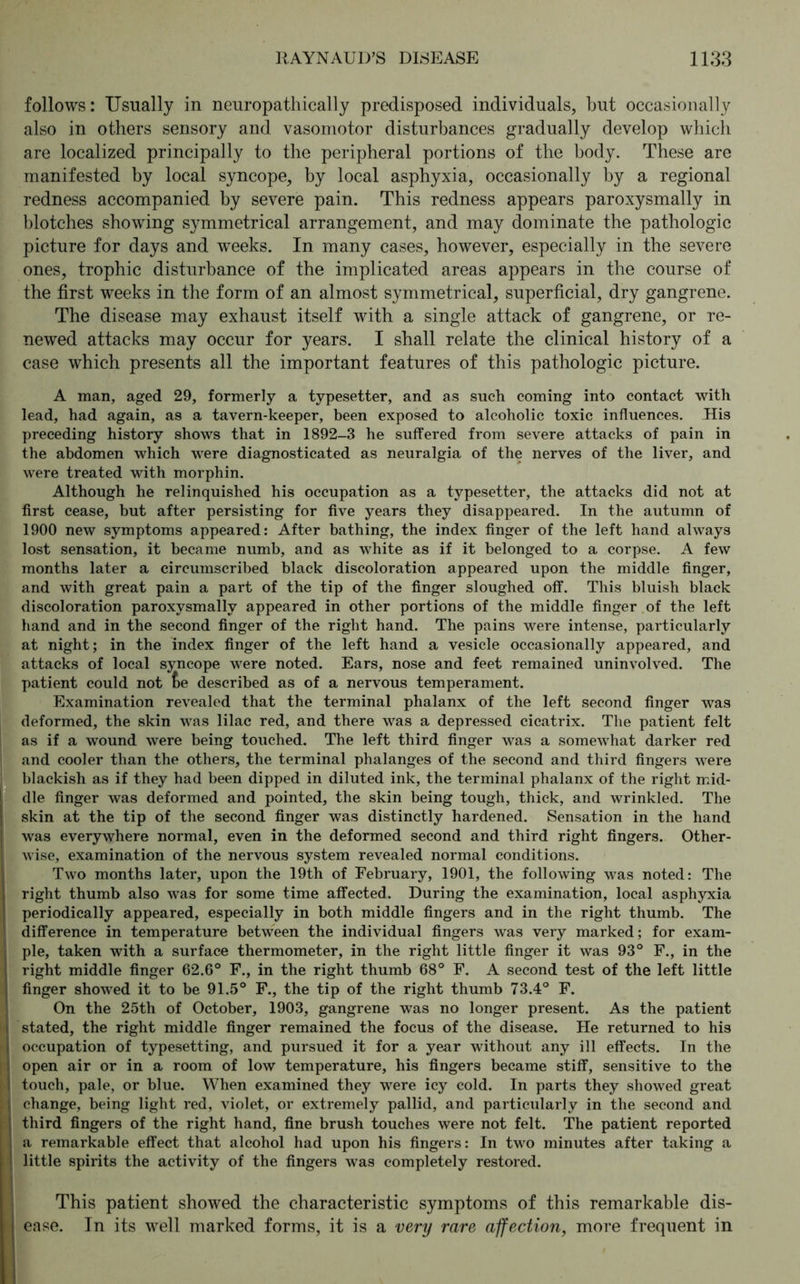 follows: Usually in neuropathically predisposed individuals, but occasionally also in others sensory and vasomotor disturbances gradually develop which are localized principally to the peripheral portions of the body. These are manifested by local syncope, by local asphyxia, occasionally by a regional redness accompanied by severe pain. This redness appears paroxysmally in blotches showing symmetrical arrangement, and may dominate the pathologic picture for days and weeks. In many cases, however, especially in the severe ones, trophic disturbance of the implicated areas appears in the course of the first weeks in the form of an almost symmetrical, superficial, dry gangrene. The disease may exhaust itself with a single attack of gangrene, or re- newed attacks may occur for years. I shall relate the clinical history of a case which presents all the important features of this pathologic picture. A man, aged 29, formerly a typesetter, and as such coming into contact with lead, had again, as a tavern-keeper, been exposed to alcoholic toxic influences. His preceding history shows that in 1892-3 he suffered from severe attacks of pain in the abdomen which were diagnosticated as neuralgia of the nerves of the liver, and were treated with morphin. Although he relinquished his occupation as a typesetter, the attacks did not at first cease, but after persisting for five years they disappeared. In the autumn of 1900 new symptoms appeared: After bathing, the index finger of the left hand always lost sensation, it became numb, and as white as if it belonged to a corpse. A few months later a circumscribed black discoloration appeared upon the middle finger, and with great pain a part of the tip of the finger sloughed off. This bluish black discoloration paroxysmally appeared in other portions of the middle finger of the left hand and in the second finger of the right hand. The pains were intense, particularly at night; in the index finger of the left hand a vesicle occasionally appeared, and attacks of local syncope were noted. Ears, nose and feet remained uninvolved. The patient could not £>e described as of a nervous temperament. Examination revealed that the terminal phalanx of the left second finger was deformed, the skin was lilac red, and there was a depressed cicatrix. The patient felt as if a wound were being touched. The left third finger was a somewhat darker red and cooler than the others, the terminal phalanges of the second and third fingers were blackish as if they had been dipped in diluted ink, the terminal phalanx of the right mid- dle finger was deformed and pointed, the skin being tough, thick, and wrinkled. The skin at the tip of the second finger was distinctly hardened. Sensation in the hand was everywhere normal, even in the deformed second and third right fingers. Other- wise, examination of the nervous system revealed normal conditions. Two months later, upon the 19th of February, 1901, the following was noted: The right thumb also was for some time affected. During the examination, local asphyxia periodically appeared, especially in both middle fingers and in the right thumb. The difference in temperature between the individual fingers was very marked; for exam- ple, taken with a surface thermometer, in the right little finger it was 93° F., in the right middle finger 62.6° F., in the right thumb 68° F. A second test of the left little finger showed it to be 91.5° F., the tip of the right thumb 73.4° F. On the 25th of October, 1903, gangrene was no longer present. As the patient j stated, the right middle finger remained the focus of the disease. He returned to his I occupation of typesetting, and pursued it for a year without any ill effects. In the i open air or in a room of low temperature, his fingers became stiff, sensitive to the I touch, pale, or blue. When examined they were icy cold. In parts they showed great i change, being light red, violet, or extremely pallid, and particularly in the second and | third fingers of the right hand, fine brush touches were not felt. The patient reported a remarkable effect that alcohol had upon his fingers: In two minutes after taking a little spirits the activity of the fingers was completely restored. This patient showed the characteristic symptoms of this remarkable dis- ease. In its well marked forms, it is a very rare affection, more frequent in