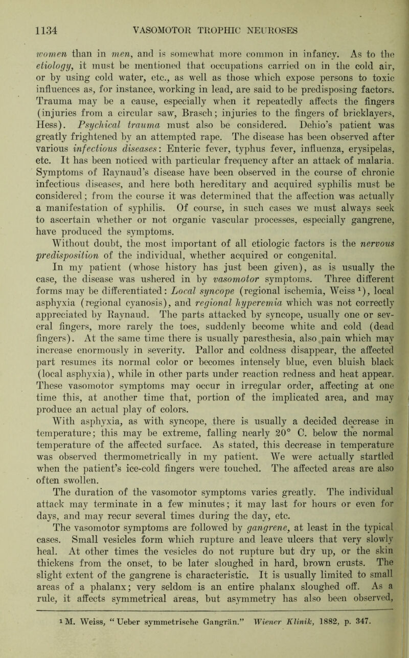 ■women than in men, and is somewhat more common in infancy. As to the etiology, it must be mentioned that occupations carried on in the cold air, or by using cold water, etc., as well as those which expose persons to toxic influences as, for instance, working in lead, are said to be predisposing factors. Trauma may be a cause, especially when it repeatedly affects the fingers (injuries from a circular saw, Brasch; injuries to the fingers of bricklayers, Hess). Psychical trauma must also be considered. Dehio’s patient was greatly frightened by an attempted rape. The disease has been observed after various infectious diseases: Enteric fever, typhus fever, influenza, erysipelas, etc. It has been noticed with particular frequency after an attack of malaria. Symptoms of Raynaud’s disease have been observed in the course of chronic infectious diseases’, and here both hereditary and acquired syphilis must be considered; from the course it was determined that the affection was actually a manifestation of syphilis. Of course, in such cases we must always seek to ascertain whether or not organic vascular processes, especially gangrene, have produced the symptoms. Without doubt, the most important of all etiologic factors is the nervous predisposition of the individual, whether acquired or congenital. In my patient (whose history has just been given), as is usually the case, the disease was ushered in by vasomotor symptoms. Three different forms may be differentiated: Local syncope (regional ischemia, Weiss x), local asphyxia (regional cyanosis), and regional hyperemia which was not correctly appreciated by Raynaud. The parts attacked by syncope, usually one or sev- eral fingers, more rarely the toes, suddenly become white and cold (dead fingers). At the same time there is usually paresthesia, also pain which may increase enormously in severity. Pallor and coldness disappear, the affected part resumes its normal color or becomes intensely blue, even bluish black (local asphyxia), while in other parts under reaction redness and heat appear. These vasomotor symptoms may occur in irregular order, affecting at one time this, at another time that, portion of the implicated area, and may produce an actual play of colors. With asphyxia, as with syncope, there is usually a decided decrease in temperature; this may be extreme, falling nearly 20° C. below the normal temperature of the affected surface. As stated, this decrease in temperature was observed thermometrically in my patient. We were actually startled when the patient’s ice-cold fingers were touched. The affected areas are also often swollen. The duration of the vasomotor symptoms varies greatly. The individual attack may terminate in a few minutes; it may last for hours or even for days, and may recur several times during the day, etc. The vasomotor symptoms are followed by gangrene, at least in the typical cases. Small vesicles form which rupture and leave ulcers that very slowly heal. At other times the vesicles do not rupture but dry up, or the skin thickens from the onset, to be later sloughed in hard, brown crusts. The slight extent of the gangrene is characteristic. It is usually limited to small areas of a phalanx; very seldom is an entire phalanx sloughed off. As a rule, it affects symmetrical areas, but asymmetry has also been observed, 1 M. Weiss, “ Ueber symmetrische Gangrän.” Wiener Klinik, 1882, p. 347.