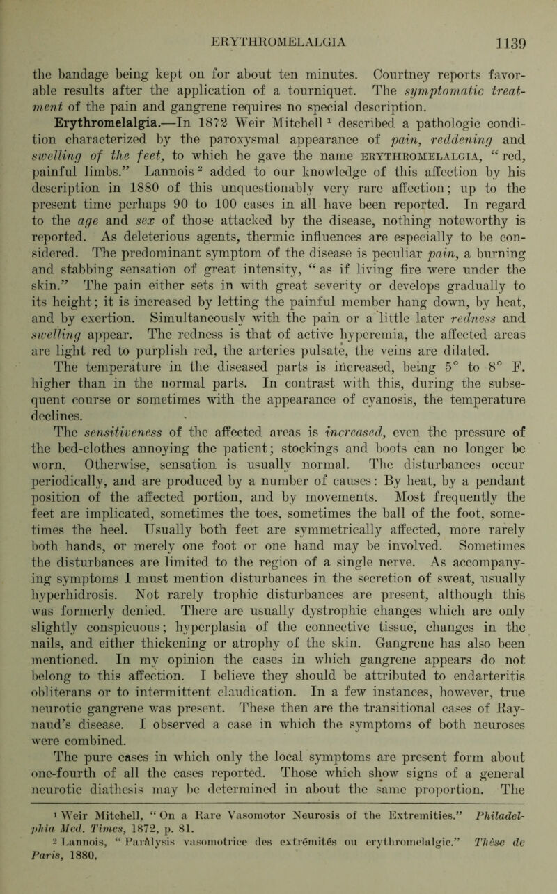 the bandage being kept on for about ten minutes. Courtney reports favor- able results after the application of a tourniquet. The symptomatic treat- ment of the pain and gangrene requires no special description. Erythromelalgia.—In 1872 Weir Mitchell1 described a pathologic condi- tion characterized by the paroxysmal appearance of pain, reddening and swelling of the feet, to which he gave the name erythromelalgia, “red, painful limbs.” Lannois 2 added to our knowledge of this affection by his description in 1880 of this unquestionably very rare affection; up to the present time perhaps 90 to 100 cases in all have been reported. In regard to the age and sex of those attacked by the disease, nothing noteworthy is reported. As deleterious agents, thermic influences are especially to be con- sidered. The predominant symptom of the disease is peculiar pain, a burning and stabbing sensation of great intensity, “ as if living fire were under the skin.” The pain either sets in with great severity or develops gradually to its height; it is increased by letting the painful member hang down, by heat, and by exertion. Simultaneously with the pain or a little later redness and swelling appear. The redness is that of active hyperemia, the affected areas are light red to purplish red, the arteries pulsate, the veins are dilated. The temperature in the diseased parts is increased, being 5° to 8° F. higher than in the normal parts. In contrast with this, during the subse- quent course or sometimes with the appearance of cyanosis, the temperature declines. The sensitiveness of the affected areas is increased, even the pressure of the bed-clothes annoying the patient; stockings and boots can no longer be worn. Otherwise, sensation is usually normal. The disturbances occur periodically, and are produced by a number of causes: By heat, by a pendant position of the affected portion, and by movements. Most frequently the feet are implicated, sometimes the toes, sometimes the ball of the foot, some- times the heel. Usually both feet are symmetrically affected, more rarely both hands, or merely one foot or one hand may be involved. Sometimes the disturbances are limited to the region of a single nerve. As accompany- ing symptoms I must mention disturbances in the secretion of sweat, usually hyperhidrosis. Not rarely trophic disturbances are present, although this was formerly denied. There are usually dystrophic changes which are only slightly conspicuous; hyperplasia of the connective tissue, changes in the nails, and either thickening or atrophy of the skin. Gangrene has also been mentioned. In my opinion the cases in which gangrene appears do not belong to this affection. I believe they should be attributed to endarteritis obliterans or to intermittent claudication. In a few instances, however, true neurotic gangrene was present. These then are the transitional cases of Ray- naud’s disease. I observed a case in which the symptoms of both neuroses were combined. The pure cases in which only the local symptoms are present form about one-fourth of all the cases reported. Those which show signs of a general neurotic diathesis may be determined in about the same proportion. The 1 Weir Mitchell, “ On a Rare Vasomotor Neurosis of the Extremities.” Philadel- phia Med. Times, 1872, p. 81. 2 Lannois, “ Paralysis vasomotrice des extremitßs on erythromelalgie.” These de Paris, 1880,