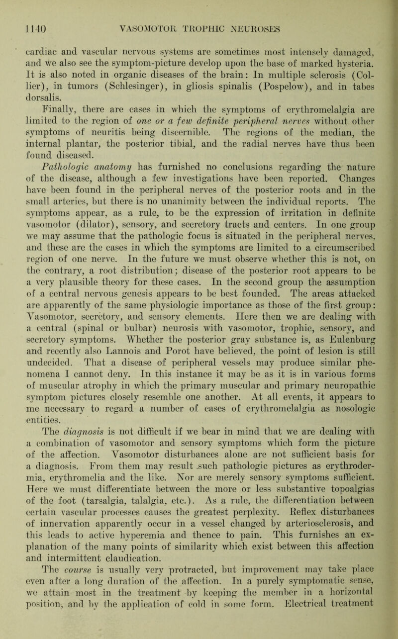 cardiac and vascular nervous systems are sometimes most intensely damaged, and we also see the symptom-picture develop upon the base of marked hysteria. It is also noted in organic diseases of the brain: In multiple sclerosis (Col- lier), in tumors (Schlesinger), in gliosis spinalis (Pospelow), and in tabes dorsalis. Finally, there are cases in which the symptoms of erythromelalgia are limited to the region of one or a few definite peripheral nerves without other symptoms of neuritis being discernible. The regions of the median, the internal plantar, the posterior tibial, and the radial nerves have thus been found diseased. Pathologic anatomy has furnished no conclusions regarding the nature of the disease, although a few investigations have been reported. Changes have been found in the peripheral nerves of the posterior roots and in the small arteries, but there is no unanimity between the individual reports. The symptoms appear, as a rule, to be the expression of irritation in definite vasomotor (dilator), sensory, and secretory tracts and centers. In one group we may assume that the pathologic focus is situated in the peripheral nerves, and these are the cases in which the symptoms are limited to a circumscribed region of one nerve. In the future we must observe whether this is not, on the contrary, a root distribution; disease of the posterior root appears to be a very plausible theory for these cases. In the second group the assumption of a central nervous genesis appears to be best founded. The areas attacked are apparently of the same physiologic importance as those of the first group: Vasomotor, secretory, and sensory elements. Here then we are dealing with a central (spinal or bulbar) neurosis with vasomotor, trophic, sensory, and secretory symptoms. Whether the posterior gray substance is, as Eulenburg and recently also Lannois and Porot have believed, the point of lesion is still undecided. That a disease of peripheral vessels may produce similar phe- nomena I cannot deny. In this instance it may be as it is in various forms of muscular atrophy in which the primary muscular and primary neuropathic symptom pictures closely resemble one another. At all events, it appears to me necessary to regard a number of cases of erythromelalgia as nosologic entities. The diagnosis is not difficult if we bear in mind that we are dealing with a combination of vasomotor and sensory symptoms which form the picture of the affection. Vasomotor disturbances alone are not sufficient basis for a diagnosis. From them may result .such pathologic pictures as erythroder- mia, erythromelia and the like. Nor are merely sensory symptoms sufficient. Here we must differentiate between the more or less substantive topoalgias of the foot (tarsalgia, talalgia, etc.). As a rule, the differentiation between certain vascular processes causes the greatest perplexity. Reflex disturbances of innervation apparently occur in a vessel changed by arteriosclerosis, and this leads to active hyperemia and thence to pain. This furnishes an ex- planation of the many points of similarity which exist between this affection and intermittent claudication. The course is usually very protracted, but improvement may take place even after a long duration of the affection. In a purely symptomatic sense, we attain most in the treatment by keeping the member in a horizontal position, and by the application of cold in some form. Electrical treatment