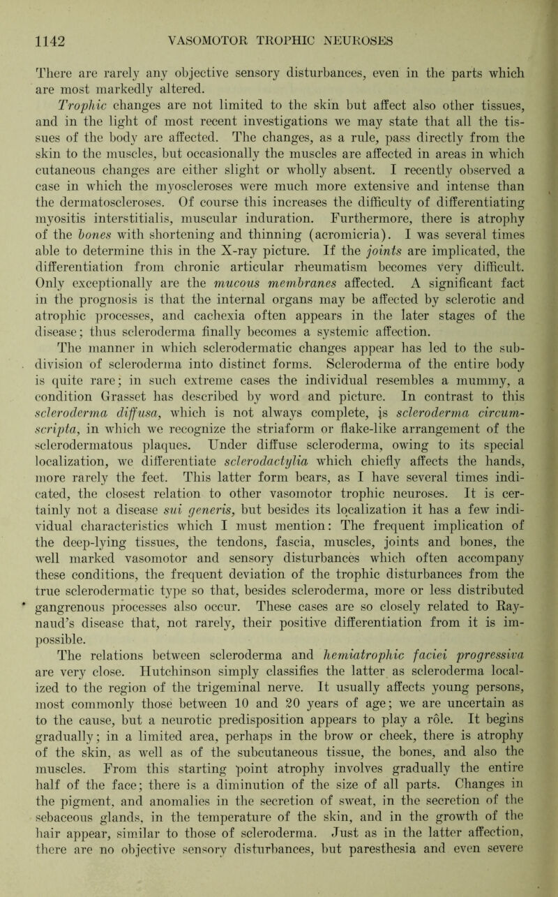 There are rarely any objective sensory disturbances, even in the parts which are most markedly altered. Trophic changes are not limited to the skin but affect also other tissues, and in the light of most recent investigations we may state that all the tis- sues of the body are affected. The changes, as a rule, pass directly from the skin to the muscles, but occasionally the muscles are affected in areas in which cutaneous changes are either slight or wholly absent. I recently observed a case in which the myoscleroses were much more extensive and intense than the dermatoscleroses. Of course this increases the difficulty of differentiating myositis interstitialis, muscular induration. Furthermore, there is atrophy of the hones with shortening and thinning (acromicria). I was several times able to determine this in the X-ray picture. If the joints are implicated, the differentiation from chronic articular rheumatism becomes very difficult. Only exceptionally are the mucous membranes affected. A significant fact in the prognosis is that the internal organs may be affected by sclerotic and atrophic processes, and cachexia often appears in the later stages of the disease; thus scleroderma finally becomes a systemic affection. The manner in which sclerodermatic changes appear has led to the sub- division of scleroderma into distinct forms. Scleroderma of the entire body is quite rare; in such extreme cases the individual resembles a mummy, a condition Grasset has described by word and picture. In contrast to this scleroderma diffusa, which is not always complete, js scleroderma circum- scripta, in which we recognize the striaform or flake-like arrangement of the sclerodermatous plaques. Under diffuse scleroderma, owing to its special localization, we differentiate sclerodactylia which chiefly affects the hands, more rarely the feet. This latter form bears, as I have several times indi- cated, the closest relation to other vasomotor trophic neuroses. It is cer- tainly not a disease sui generis, but besides its localization it has a few indi- vidual characteristics which I must mention: The frequent implication of the deep-lying tissues, the tendons, fascia, muscles, joints and bones, the well marked vasomotor and sensory disturbances which often accompany these conditions, the frequent deviation of the trophic disturbances from the true sclerodermatic type so that, besides scleroderma, more or less distributed gangrenous processes also occur. These cases are so closely related to Ray- naud’s disease that, not rarely, their positive differentiation from it is im- possible. The relations between scleroderma and hemiatrophic faciei progressiva are very close. Hutchinson simply classifies the latter as scleroderma local- ized to the region of the trigeminal nerve. It usually affects young persons, most commonly those between 10 and 20 years of age; we are uncertain as to the cause, but a neurotic predisposition appears to play a role. It begins gradually; in a limited area, perhaps in the brow or cheek, there is atrophy of the skin, as well as of the subcutaneous tissue, the bones, and also the muscles. From this starting point atrophy involves gradually the entire half of the face; there is a diminution of the size of all parts. Changes in the pigment, and anomalies in the secretion of sweat, in the secretion of the sebaceous glands, in the temperature of the skin, and in the growth of the hair appear, similar to those of scleroderma. Just as in the latter affection, there are no objective sensory disturbances, but paresthesia and even severe