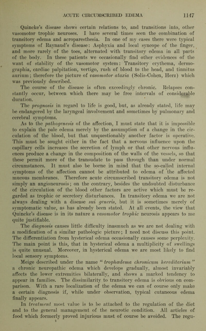 Quincke’s disease shows certain relations to, and transitions into, other vasomotor trophic neuroses. I have several times seen the combination of transitory edema and acroparesthesia. In one of my cases there were typical symptoms of Raynaud’s disease: Asphyxia and local syncope of the finger, and more rarely of the toes, alternated with transitory edema in all parts of the body. In these patients we occasionally find other evidences of the want of stability of the vasomotor system: Transitory erythema, dermo- graphia, cardiac palpitation, vertigo, rush of blood to the head, and tinnitus aurium; therefore the picture of vasomotor ataxia (Solis-Cohen, Herz) which was previously described. The course of the disease is often exceedingly chronic. Relapses con- stantly occur, between which there may be free intervals of considerable duration. The prognosis in regard to life is good, but, as already stated, life may be endangered by the laryngeal involvement and sometimes by pulmonary and cerebral symptoms. As to the pathogenesis of the affection, I must state that it is impossible to explain the pale edema merely by the assumption of a change in the cir- culation of the blood, but that unquestionably another factor is operative. This must be sought either in the fact that a nervous influence upon the capillary cells increases the secretion of lymph or that other nervous influ- ences produce a change in the composition of the walls of the vessels, so that these permit more of the transudate to pass through than under normal circumstances. It must also be borne in mind that the so-called internal symptoms of the affection cannot be attributed to edema of the affected mucous membranes. Therefore acute circumscribed transitory edema is not simply an angioneurosis; on the contrary, besides the undoubted disturbance of the circulation of the blood other factors are active which must be re- garded as trophic or secretory disturbances. In transitory edema we are not always dealing with a disease sui generis, but it is sometimes merely of symptomatic value, as has already been stated. At all events, the view that Quincke’s disease is in its nature a vasomotor trophic neurosis appears to me quite justifiable. The diagnosis causes little difficulty inasmuch as we are not dealing with a modification of a similar pathologic picture; I need not discuss this point. The differentiation from hysterical edema occasionally causes some perplexity. The main point is this, that in hysterical edema a multiplicity of swellings is quite unusual. Moreover, in hysterical edema we are most likely to find local sensory symptoms. Meige described under the name “ trophcedema chronicum hereditarium ” a chronic neuropathic edema which develops gradually, almost invariably affects the lower extremities bilaterally, and shows a marked tendency to appear in families. The dissimilarity to transitory edema is obvious on com- parison. With a rare localization of the edema we can of course only make a certain diagnosis if, while under observation, typical cutaneous edema finally appears. In treatment most value is to be attached to the regulation of the diet and to the general management of the neurotic condition. All articles of food which formerly proved injurious must of course be avoided. The regu- i