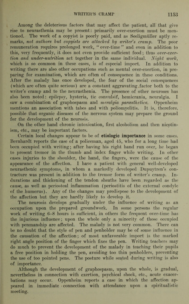 Among the deleterious factors that may affect the patient, all that give rise to neurasthenia may be present: primarily over-exertion must be men- tioned. The work of a copyist is poorly paid, and as Seeligmiiller aptly re- marks, not authors hut copyists are attacked hy writer's cramp. The poor remuneration requires prolonged work, “ over-time ” and even in addition to this, very frequently, it does not even provide sufficient food; thus over-exer- tion and under-nutrition act together in the same individual. Night work, which is so common in these cases, is of especial import. In addition to writing there are also other occupations such as mental over-exertion, in pre- paring for examination, which are often of consequence in these conditions. After the malady has once developed, the fear of the social consequences (which are often quite serious) are a constant aggravating .factor both to the writer’s cramp and to the neurasthenia. The presence of other neuroses has also been noted: epilepsy, hysteria, tic convulsif, hemicrania, neuralgia. I saw a combination of graphospasm and meralgia paraesthetica. Oppenheim mentions an association with tabes and with poliomyelitis. It is, therefore, possible that organic diseases of the nervous system may prepare the ground for the development of the neurosis. On the other hand chronic intoxication, first alcoholism and then nicotin- ism, etc., may be important factors. Certain local changes appear to be of etiologic importance in some cases. Bernhardt reports the case of a policeman, aged 45, who for a long time had been occupied with writing; after having his right hand run over, he began to present tremor in the thumb and index finger while writing. In other cases injuries to the shoulder, the hand, the fingers, were the cause of the appearance of the affection. I have a patient with general well-developed neurasthenic symptoms, in whom a markedly developed Dupuytren’s con- tracture was present in addition to the tremor form of writer’s cramp. In- durations and thickening of the tendon sheaths have been regarded as the cause, as well as periosteal inflammation (periostitis of the external condyle of the humerus). Any of the changes may predispose to the development of the affection but they are hardly likely to develop it. The neurosis develops gradually under the influence of writing as an occupation upon the prepared groundwork. In some persons the regular work of writing 6-8 hours is sufficient, in others the frequent over-time has the injurious influence; upon the whole only a minority of those occupied with penmanship are affected. The malady is not very common. There can be no doubt that the style of pen and penholder may be of some influence in the causation of the affection; of most unfavorable import is the marked right angle position of the finger which fixes the pen. Writing teachers may do much to prevent the development of the malady in teaching their pupils a free position in holding the pen, avoiding too thin penholders, preventing the use of too pointed pens. The posture while seated during writing is also of importance. Although the development of graphospasm, upon the whole, is gradual, nevertheless in connection with exertion, psychical shock, etc., acute exacer- bations may occur. Oppenheim reports a case in which the affection ap- peared in immediate • connection with attendance upon a spiritualistic meeting.