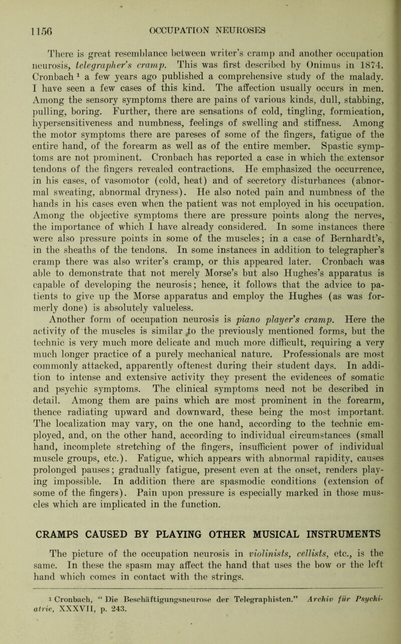 There is great resemblance between writer’s cramp and another occupation neurosis, telegrapher’s cramp. This was first described by Onimus in 1874. Cronbach 1 a few years ago published a comprehensive study of the malady. I have seen a few cases of this kind. The affection usually occurs in men. Among the sensory symptoms there are pains of various kinds, dull, stabbing, pulling, boring. Further, there are sensations of cold, tingling, formication, hypersensitiveness and numbness, feelings of swelling and stiffness. Among the motor symptoms there are pareses of some of the fingers, fatigue of the entire hand, of the forearm as well as of the entire member. Spastic symp- toms are not prominent. Cronbach has reported a case in which the extensor tendons of the fingers revealed contractions. He emphasized the occurrence, in his cases, of vasomotor (cold, heat) and of secretory disturbances (abnor- mal sweating, abnormal dryness). He also noted pain and numbness of the hands in his cases even when the patient was not employed in his occupation. Among the objective symptoms there are pressure points along the nerves, the importance of which I have already considered. In some instances there were also pressure points in some of the muscles; in a case of Bernhardt’s, in the sheaths of the tendons. In some instances in addition to telegrapher’s cramp there was also writer’s cramp, or this appeared later. Cronbach was able to demonstrate that not merely Morse’s but also Hughes’s apparatus is capable of developing the neurosis; hence, it follows that the advice to pa- tients to give up the Morse apparatus and employ the Hughes (as was for- merly done) is absolutely valueless. Another form of occupation neurosis is piano player’s cramp. Here the activity of the muscles is similar ^to the previously mentioned forms, but the technic is very much more delicate and much more difficult, requiring a very much longer practice of a purely mechanical nature. Professionals are most commonly attacked, apparently oftenest during their student days. In addi- tion to intense and extensive activity they present the evidences of somatic and psychic symptoms. The clinical symptoms need not be described in detail. Among them are pains which are mosi prominent in the forearm, thence radiating upward and downward, these being the most important. The localization may vary, on the one hand, according to the technic em- ployed, and, on the other hand, according to individual circumstances (small hand, incomplete stretching of the fingers, insufficient power of individual muscle groups, etc.). Fatigue, which appears with abnormal rapidity, causes prolonged pauses; gradually fatigue, present even at the onset, renders play- ing impossible. In addition there are spasmodic conditions (extension of some of the fingers). Pain upon pressure is especially marked in those mus- cles which are implicated in the function. CRAMPS CAUSED BY PLAYING OTHER MUSICAL INSTRUMENTS The picture of the occupation neurosis in violinists, cellists, etc., is the same. In these the spasm may affect the hand that uses the bow or the left hand which comes in contact with the strings. i Cronbach, “ Die Beschäftigungsneurose der Telegraphisten.” Archiv für Psychi- atrie, XXXVII, p. 243.