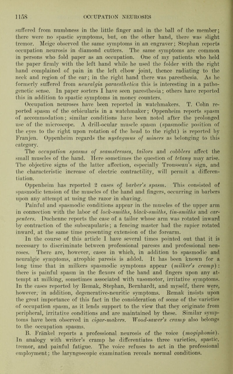 suffered from numbness in the little finger and in the ball of the member; there were no spastic symptoms, but, on the other hand, there was slight tremor, Meige observed the same symptoms in an engraver; Stephan reports occupation neurosis in diamond cutters. The same symptoms are common in persons who fold paper as an occupation. One of my patients who held the paper firmly with the left hand while he used the folder with the right hand complained of pain in the left elbow joint, thence radiating to the neck and region of the ear; in the right hand there was paresthesia. As he formerly suffered from neuralgia paraesthetica this is interesting in a patho- genetic sense. In paper sorters I have seen paresthesia; others have reported this in addition to spastic symptoms in money counters. Occupation neuroses have been reported in watchmakers. T. Cohn re- ported spasm of the orbicularis in a watchmaker; Oppenheim reports spasm of accommodation; similar conditions have been noted after the prolonged use of the microscope. A drill-ocular muscle spasm (spasmodic position of the ej^es to the right upon rotation of the head to the right) is reported by Franjen. Oppenheim regards the nystagmus of miners as belonging to this category. The occupation spasms of seamstresses, tailors and cobblers affect the small muscles of the hand. Here sometimes the question of tetany may arise. The objective signs of the latter affection, especially Trousseau’s sign, and the characteristic increase of electric contractility, will permit a differen- tiation. Oppenheim has reported 2 cases of barber’s spasm. This consisted of spasmodic tension of the muscles of the hand and fingers, occurring in barbers upon any attempt at using the razor in shaving. Painful and spasmodic conditions appear in the muscles of the upper arm in connection with the labor of lock-smiths, black-smiths, tin-smiths and car- penters. Duchenne reports the case of a tailor whose arm was rotated inward by contraction of the subscapularis; a fencing master had the rapier rotated inward, at the same time presenting extension of the forearm. In the course of this article I have several times pointed out that it is necessary to discriminate between professional pareses and professional neu- roses. There are, however, cases in which, in addition to spasmodic and neuralgic symptoms, atrophic paresis is added. It has been known for a long time that in milkers spasmodic symptoms appear (milker’s cramp) : there is painful spasm in the flexors of the hand and fingers upon any at- tempt at milking, sometimes associated with vasomotor, irritative symptoms. In the cases reported by Remak, Stephan, Bernhardt, and myself, there were, however; in addition, degenerative-neuritic symptoms. Remak insists upon the great importance of this fact in the consideration of some of the varieties of occupation spasm, as it lends support to the view that they originate from peripheral, irritative conditions and are maintained by these. Similar symp- toms have been observed in cigar-makers. Wood-sawer’s cramp also belongs to the occupation spasms. B. Frankel reports a professional neurosis of the voice (mogiphonia). In analogy with writer’s cramp he differentiates three varieties, spastic, tremor, and painful fatigue. The voice refuses to act in the professional empWment; the laryngoscopic examination reveals normal conditions.