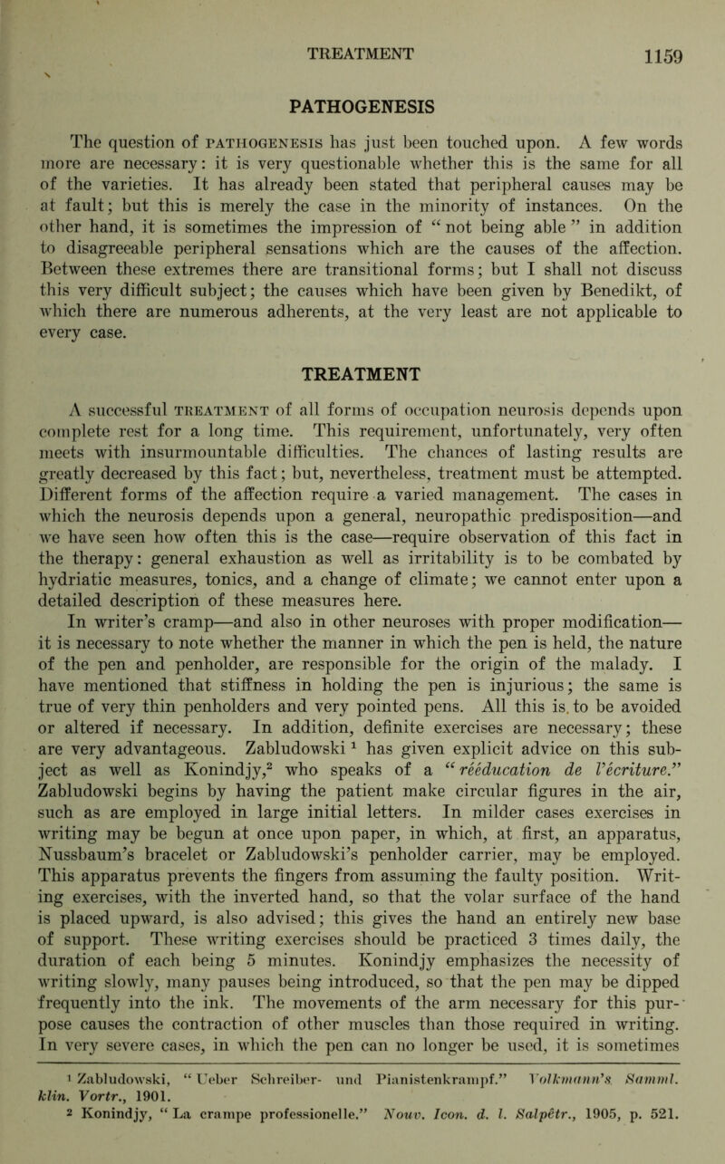 PATHOGENESIS The question of tathogenesis has just been touched upon. A few words more are necessary: it is very questionable whether this is the same for all of the varieties. It has already been stated that peripheral causes may be at fault; but this is merely the case in the minority of instances. On the other hand, it is sometimes the impression of “ not being able ” in addition to disagreeable peripheral sensations which are the causes of the affection. Between these extremes there are transitional forms; but I shall not discuss this very difficult subject; the causes which have been given by Benedikt, of which there are numerous adherents, at the very least are not applicable to every case. TREATMENT A successful treatment of all forms of occupation neurosis depends upon complete rest for a long time. This requirement, unfortunately, very often meets with insurmountable difficulties. The chances of lasting results are greatly decreased by this fact; but, nevertheless, treatment must be attempted. Different forms of the affection require a varied management. The cases in which the neurosis depends upon a general, neuropathic predisposition—and we have seen how often this is the case—require observation of this fact in the therapy: general exhaustion as well as irritability is to be combated by hydriatic measures, tonics, and a change of climate; we cannot enter upon a detailed description of these measures here. In writer’s cramp—and also in other neuroses with proper modification— it is necessary to note whether the manner in which the pen is held, the nature of the pen and penholder, are responsible for the origin of the malady. I have mentioned that stiffness in holding the pen is injurious; the same is true of very thin penholders and very pointed pens. All this is. to be avoided or altered if necessary. In addition, definite exercises are necessary; these are very advantageous. Zabludowski1 has given explicit advice on this sub- ject as well as Konindjy,2 who speaks of a “ reeducation de Vecriture ” Zabludowski begins by having the patient make circular figures in the air, such as are employed in large initial letters. In milder cases exercises in writing may be begun at once upon paper, in which, at first, an apparatus, Nussbaum’s bracelet or Zabludowski’s penholder carrier, may be employed. This apparatus prevents the fingers from assuming the faulty position. Writ- ing exercises, with the inverted hand, so that the volar surface of the hand is placed upward, is also advised; this gives the hand an entirely new base of support. These writing exercises should be practiced 3 times daily, the duration of each being 5 minutes. Konindjy emphasizes the necessity of writing slowly, many pauses being introduced, so that the pen may be dipped frequently into the ink. The movements of the arm necessary for this pur- pose causes the contraction of other muscles than those required in writing. In very severe cases, in which the pen can no longer be used, it is sometimes * Zabludowski, “ Ueber Schreiber- und Pianistenkrampf.” Volkmann*s. Samml. klin. Vortr., 1901. 2 Konindjy, “ La crampe professionelle.” Nouv. Icon. d. 1. Salpetr., 1905, p. 521.