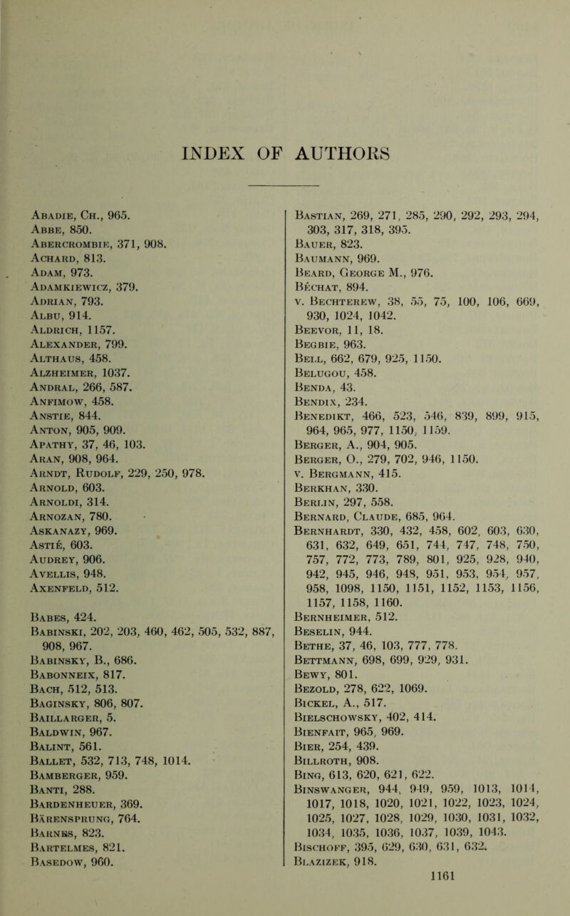 INDEX OF AUTHOKS Abadie, Ch., 965. Abbe, 850. Abercrombie, 371, 908. Achard, 813. Adam, 973. Adamkiewicz, 379. Adrian, 793. Albu, 914. Aldrich, 1157. Alexander, 799. Althaus, 458. Alzheimer, 1037. Andral, 266, 587. Anfimow, 458. Anstie, 844. Anton, 905, 909. Apathy, 37, 46, 103. Aran, 908, 964. Arndt, Rudolf, 229, 250, 978. Arnold, 603. Arnoldi, 314. Arnozan, 780. Askanazy, 969. Astie, 603. Audrey, 906. Avellis, 948. Axenfeld, 512. Babes, 424. Babinski, 202, 203, 460, 462, 505, 532, 887, 908, 967. Babinsky, B., 686. Babonneix, 817. Bach, 512, 513. Baginsky, 806, 807. Baillarger, 5. Baldwin, 967. Balint, 561. Ballet, 532, 713, 748, 1014. Bamberger, 959. Banti, 288. Bardenheuer, 369. Bärensprung, 764. Barnes, 823. Bartelmes, 821. Basedow, 960. Bastian, 269, 271, 285, 290, 292, 293, 294, 303, 317, 318, 395. Bauer, 823. Baumann, 969. Beard, George M., 976. Bechat, 894. v. Bechterew, 38, 55, 75, 100, 106, 669, 930, 1024, 1042. Beevor, 11, 18. Begbie, 963. Bell, 662, 679, 925, 1150. Belugou, 458. Benda, 43. Bendix, 234. Benedikt, 466, 523, 546, 839, 899, 915, 964, 965, 977, 1150, 1159. Berger, A., 904, 905. Berger, O., 279, 702, 946, 1150. v. Bergmann, 415. Berkhan, 330. Berlin, 297, 558. Bernard, Claude, 685, 964. Bernhardt, 330, 432, 458, 602, 603, 630, 631, 632, 649, 651, 744, 747, 748, 750, 757, 772, 773, 789, 801, 925, 928, 940, 942, 945, 946, 948, 951, 953, 954, 957, 958, 1098, 1150, 1151, 1152, 1153, 1156, 1157, 1158, 1160. Bernheimer, 512. Beselin, 944. Bethe, 37, 46, 103, 777, 778. Bettmann, 698, 699, 929, 931. Bewy, 801. Bezold, 278, 622, 1069. Bickel, A., 517. Bielschowsky, 402, 414. Bienfait, 965, 969. Bier, 254, 439. Billroth, 908. Bing, 613, 620, 621, 622. Binswanger, 944, 949, 959, 1013, 1014, 1017, 1018, 1020, 1021, 1022, 1023, 1024, 1025, 1027, 1028, 1029, 1030, 1031, 1032, 1034, 1035, 1036, 1037, 1039, 1013. Bischoff, 395, 629, 630, 631, 632. Blazizek, 918.