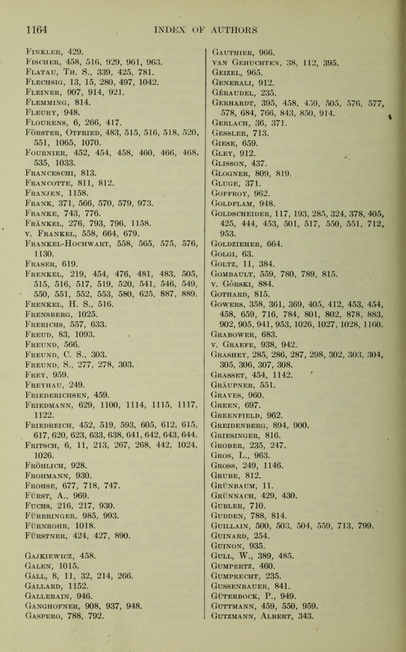 Finkler, 429. Fischer, 458, 5IG, 929, 961, 963. Flatau, Th. S., 339, 425, 781. Flechsig, 13, 15, 280, 497, 1042. Fleiner, 907, 914, 921. Flemming, 814. Fleury, 948. Flourens, 6, 266, 417. Förster, Otfried, 483, 515, 516, 518, 520, 551, 1065, 1070. Fournier, 452, 454, 458, 460, 466, 468, 535, 1033. Franceschi, 813. Francotte, 811, 812. Franjen, 1158. Frank, 371, 566, 570, 579, 973. Franke, 743, 776. Frankel, 276, 793, 796, 1158. v. Frankel, 558, 664, 679. Frankel-Hochwart, 558, 565, 575, 576, 1130. Fraser, 619. Frenkel, 219, 454, 476, 481, 483, 505, 515, 516, 517, 519, 520, 541, 546, 549, 550, 551, 552, 553, 580, 625, 887, 889. Frenkel, H. S., 516. Frensberg, 1025. Frerichs, 557, 633. Freud, 83, 1093. Freund, 566. Freund, C. S., 303. Freund, S., 277, 278, 303. Frey, 959. Freyhau, 249. Friederichsen, 459. Friedmann, 629, 1100, 1114, 1115, 1117, 1122. Friedreich, 452, 519, 593, 605, 612, 615, 617, 620, 623, 633, 638, 641, 642, 643, 644. Fritsch, 6, 11, 213, 267, 268, 442, 1024, 1026. Fröhlich, 928. Frohmann, 930. Frohse, 677, 718, 747. Fürst, A., 969. Fuchs, 216, 217, 930. Fürbringer, 985, 993. Fürnrohr, 1018. Fürstner, 424, 427, 890. Gajkiewicz, 458. Galen, 1015. Gall, 8, 11, 32, 214, 266. Gallard, 1152. Gallerain, 946. Ganghofner, 908, 937, 948. Gaspero, 788, 792. Gauthier, 966. van Gehuchten, 38, 112, 395. Geizel, 965. Generali, 912. Geraudel, 235. Gerhardt, 395, 458, 459, 505, 576, 577, 578, 684, 766, 843, 850, 914. Gerlach, 36, 371. Gessler, 713. Giese, 659. Gley, 912. Glisson, 437. Glogner, 809, 819. Gluge, 371. Goffroy, 962. Goldflam, 948. Goldscheider, 117, 193, 285, 324, 378, 405, 425, 444, 453, 501, 517, 550, 551, 712, 953. Goldzieher, 664. Golgi, 63. Goltz, 11, 384. Gombault, 559, 780, 789, 815. v. Görski, 884. Gothard, 815. Gowers, 358, 361, 369, 405, 412, 453, 454, 458, 659, 716, 784, 801, 802, 878, 883, 902, 905, 941, 953, 1026, 1027, 1028, 1160. Grabower, 683. v. Graefe, 938, 942. Grashey, 285, 286, 287, 298, 302, 303, 304, 305, 306, 307, 308. Grasset, 454, 1142. Gräupner, 551. Graves, 960. Green, 697. Greenfield, 962. Greidenberg, 894, 900. Griesinger, 816. Grober, 235, 247. Gros, L., 963. Gross, 249, 1146. Grube, 812. Grünbaum, 11. Grünnach, 429, 430. Gubler, 710. Gudden, 788, 814. Guillain, 500, 503, 504, 559, 713, 799. Guinard, 254. Guinon, 935. Gull, W., 389, 485. Gumpertz, 460. Gumprecht, 235. Gussenbauer, 841. Güterbock, P., 949. Guttmann, 459, 550, 959. Gutzmann, Albert, 343.