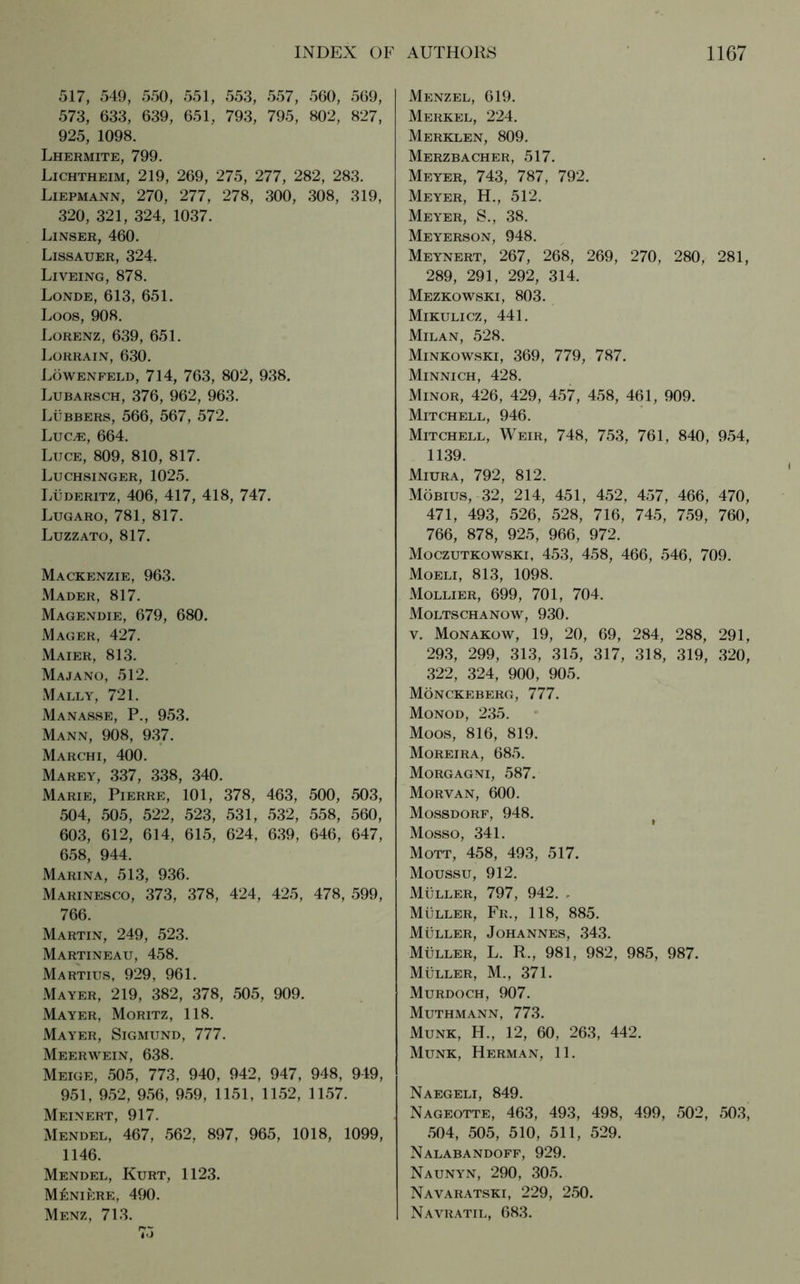 517, 549, 550, 551, 553, 557, 560, 569, 573, 633, 639, 651, 793, 795, 802, 827, 925, 1098. Lhermite, 799. Lichtheim, 219, 269, 275, 277, 282, 283. Liepmann, 270, 277, 278, 300, 308, 319, 320, 321, 324, 1037. Linser, 460. Lissauer, 324. Liveing, 878. Londe, 613, 651. Loos, 908. Lorenz, 639, 651. Lorrain, 630. Löwenfeld, 714, 763, 802, 938. Lubarsch, 376, 962, 963. Lubbers, 566, 567, 572. LuCjE, 664. Luce, 809, 810, 817. Luchsinger, 1025. Lüderitz, 406, 417, 418, 747. Lugaro, 781, 817. Luzzato, 817. Mackenzie, 963. Mader, 817. Magendie, 679, 680. Mager, 427. Maier, 813. Majano, 512. Mally, 721. Manasse, P., 953. Mann, 908, 937. Marchi, 400. Marey, 337, 338, 340. Marie, Pierre, 101, 378, 463, 500, 503, 504, 505, 522, 523, 531, 532, 558, 560, 603, 612, 614, 615, 624, 639, 646, 647, 658, 944. Marina, 513, 936. Marinesco, 373, 378, 424, 425, 478, 599, 766. Martin, 249, 523. Martineau, 458. Martius, 929, 961. Mayer, 219, 382, 378, 505, 909. Mayer, Moritz, 118. Mayer, Sigmund, 777. Meerwein, 638. Meige, 505, 773, 940, 942, 947, 948, 949, 951, 952, 956, 959, 1151, 1152, 1157. Meinert, 917. Mendel, 467, 562, 897, 965, 1018, 1099, 1146. Mendel, Kurt, 1123. Meniere, 490. Menz, 713. Menzel, 619. Merkel, 224. Merklen, 809. Merzbacher, 517. Meyer, 743, 787, 792. Meyer, H., 512. Meyer, S., 38. Meyerson, 948. Meynert, 267, 268, 269, 270, 280, 281, 289, 291, 292, 314. Mezkowski, 803. Mikulicz, 441. Milan, 528. Minkowski, 369, 779, 787. Minnich, 428. Minor, 426, 429, 457, 458, 461, 909. Mitchell, 946. Mitchell, Weir, 748, 753, 761, 840, 954, 1139. Miura, 792, 812. Möbius, 32, 214, 451, 452, 457, 466, 470, 471, 493, 526, 528, 716, 745, 759, 760, 766, 878, 925, 966, 972. Moczutkowski, 453, 458, 466, 546, 709. Moeli, 813, 1098. Mollier, 699, 701, 704. Moltschanow, 930. v. Monakow, 19, 20, 69, 284, 288, 291, 293, 299, 313, 315, 317, 318, 319, 320, 322, 324, 900, 905. Mönckeberg, 777. Monod, 235. Moos, 816, 819. Moreira, 685. Morgagni, 587. Morvan, 600. Mossdorf, 948. ’ * Mosso, 341. Mott, 458, 493, 517. Moussu, 912. Müller, 797, 942. , Müller, Fr., 118, 885. Müller, Johannes, 343. Müller, L. R., 981, 982, 985, 987. Müller, M., 371. Murdoch, 907. Muthmann, 773. Munk, H., 12, 60, 263, 442. Munk, Herman, 11. Naegeli, 849. Nageotte, 463, 493, 498, 499, 502, 503, 504, 505, 510, 511, 529. Nalabandoff, 929. Naunyn, 290, 305. Navaratski, 229, 250. Navratil, 683.