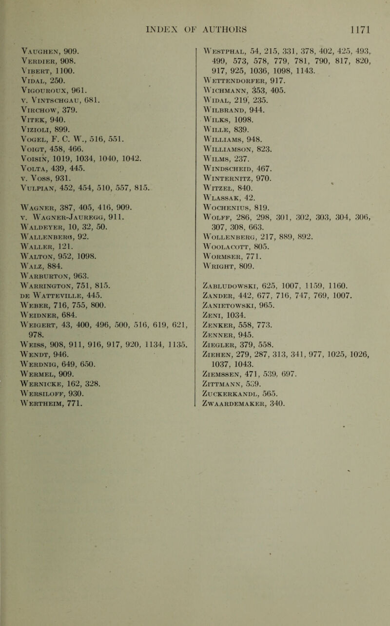 Vaughen, 909. Verdier, 908. VlBERT, 1100. VlDAL, 250. VIGOUROUX, 961. V. VlNTSCHGAU, 681. Virchow, 379. Vitek, 940. Vizioli, 899. Vogel, F. C. W., 516, 551. Voigt, 458, 466. Voisin, 1019, 1034, 1040, 1042. Volta, 439, 445. v. Voss, 931. Vulpian, 452, 454, 510, 557, 815. Wagner, 387, 405, 416, 909. y. Wagner-Jauregg, 911. Waldeyer, 10, 32, 50. Wallenberg, 92. Waller, 121. Walton, 952, 1098. Walz, 884. Warburton, 963. Warrington, 751, 815. de Watteville, 445. Weber, 716, 755, 800. Weidner, 684. Weigert, 43, 400, 496, 500, 516, 619, 621, 978. Weiss, 908, 911, 916, 917, 920, 1134, 1135. Wendt, 946. Werdnig, 649, 650. Wermel, 909. Wernicke, 162, 328. Wersiloff, 930. Wertheim, 771. Westphal, 54, 215, 331, 378, 402, 425, 493, 499, 573, 578, 779, 781, 790, 817, 820, 917, 925, 1036, 1098, 1143. Wettendorfer, 917. Wichmann, 353, 405. Widal, 219’, 235. WlLBRAND, 944. Wilks, 1098. Wille, 839. Williams, 948. Williamson, 823. Wilms, 237. Windscheid, 467. Winternitz, 970. Witzel, 840. Wlassak, 42. Wochenius, 819. Wolff, 286, 298, 301, 302, 303, 304, 306, 307, 308, 663. Wollenberg, 217, 889, 892. Woolacott, 805. Wormser, 771. Wright, 809. Zabludowski, 625, 1007, 1159, 1160. Zander, 442, 677, 716, 747, 769, 1007. .Zanietowski, 965. Zeni, 1034. Zenker, 558, 773. Zenner, 945. Ziegler, 379, 558. Ziehen, 279, 287, 313, 341, 977, 1025, 1026, 1037, 1043. Ziemssen, 471, 539, 697. ZlTTMANN, 539. ZUCKERKANDL, 565. ZWAARDEMAKER, 340.