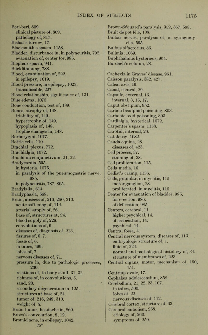 Beri-beri, 809. clinical picture of, 809. pathology of, 817. Bishat’s furrow, 17. Blacksmith’s spasm, 1158. Bladder, disturbance in, in polyneuritis, 792. evacuation of, center for, 985. Blepharospasm, 941. Blicklähmung, 788. Blood, examination of, 222. in epilepsy, 1019. Blood pressure, in epilepsy, 1023. transmissible, 227. Blood relationship, significance of, 131. Blue edema, 1075. Bone conduction, test of, 189. Bones, atrophy of, 148. friability of, 149. hypertrophy of, 149. hypoplasia of, 148. trophic changes in, 148. Borborygmi, 1077. Bottle cells, 110. Brachial plexus, 772. Brachialgia, 1072. Brachium conjunctivum, 21, 22. Bradycardia, 595. in hysteria, 1075. in paralysis of the pneumogastric nerve, 685. in polyneuritis, 787, 805. Bradylalia, 614. Bradyphasia, 568. Brain, abscess of, 216, 250, 310. acute softening of, 114. arterial supply of, 26. base of, structures at, 24. blood supply of, 226. convolutions of, 6. diseases of, diagnosis of, 213. fissures of, 6, 7. fossae of, 6. in tabes, 499. lobes of, 7. nervous diseases of, 71. pressure in, due to pathologic processes, 230. relations of, to bony skull, 31, 32. richness of, in convolutions, 5. sand, 20. secondary degeneration in, 125. structures at base of, 24. tumor of, 216, 249, 310. weight of, 5. Brain tumor, headache in, 869. Broca’s convolution, 8, 12. Bromid acne, in epilepsy, 1042. 75* Brown-Sequard’s paralysis, 352, 367, 598. Bruit de pot fele, 138. Bulbar nerves, paralysis of, in syringomy- elia, 595. Bulbus olfactorius, 86. Bulimia, 1069. Buphthalmus hystericus, 964. Burdach’s column, 28. Cachexia in Graves’ disease, 961. Caisson paralysis, 382, 427. Calcar avis, 16. Canal, central, 29. Capsule, external, 16. internal, 3,15, 17. Caput obstipum, 952. Carbon bisulphid poisoning, 803. Carbonic oxid poisoning, 803. Cardialgia, hysterical, 1072. Carpenter’s spasm, 1158. Carotid, internal, 26. Catalepsy, 1082. Cauda equina, 28. diseases of, 423. Cell process, 37. staining of, 38. Cell proliferation, 115. Celia media, 16. Cellist’s cramp, 1156. Cells, granular, in myelitis, 115. motor ganglion, 28. proliferated, in myelitis, 115. Center for evacuation of bladder, 985. for erection, 986. of defecation, 985. Centers, cerebral, 11. higher psychical, 14. of association, 14. psychical, 14. Central fossa, 4. Central nervous system, diseases of, 113. embryologic structure of, 1. fluid of. 224. normal and pathological histology of, 34. structure of membranes of, 223. Central organs, motor, mechanism of, 150, 151. Centrum ovale, 17. Cephalaea adolescentium, 858. Cerebellum, 21, 22, 23, 107. in tabes, 500. lobes of, 22. nervous diseases of, 112. Cerebral cortex, structure of, 63. Cerebral embolism, 258. etiology of, 260. symptoms of, 259.