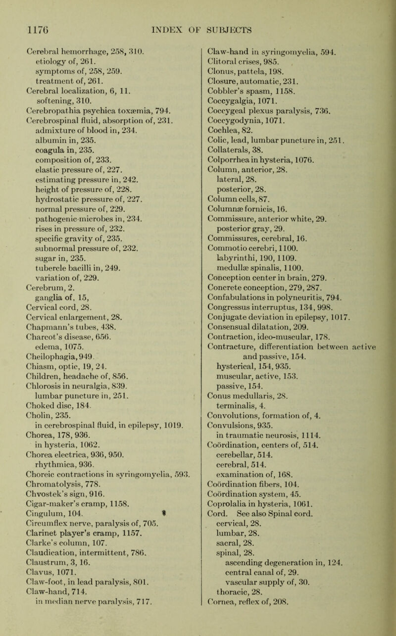 Cerebral hemorrhage, 258, 310. etiology of, 261. symptoms of, 258, 259. treatment of, 261. Cerebral localization, 6, 11. softening, 310. Cerebropathia psychica toxaemia, 794. Cerebrospinal fluid, absorption of, 231. admixture of blood in, 234. albumin in, 235. coagula in, 235. composition of, 233. elastic pressure of, 227. estimating pressure in, 242. height of pressure of, 228. hydrostatic pressure of, 227. normal pressure of, 229. pathogenic-microbes in, 234. rises in pressure of, 232. specific gravity of, 235. subnormal pressure of, 232. sugar in, 235. tubercle bacilli in, 249. variation of, 229. Cerebrum, 2. ganglia of, 15, Cervical cord, 28. Cervical enlargement, 28. Chapmann’s tubes, 438. Charcot’s disease, 656. edema, 1075. Cheilophagia, 949. Chiasm, optic, 19, 24. Children, headache of, 856. Chlorosis in neuralgia, 839. lumbar puncture in, 251. Choked disc, 184. Cholin, 235. in cerebrospinal fluid, in epilepsy, 1019. Chorea, 178, 936. in hysteria, 1062. Chorea electrica, 936, 950. rhythmica, 936. Choreic contractions in syringomyelia, 593. Chromatolysis, 778. Chvostek’s sign, 916. Cigar-maker’s cramp, 1158. Cingulum, 104. f Circumflex nerve, paralysis of, 705. Clarinet player’s cramp, 1157. Clarke’s column, 107. Claudication, intermittent, 786. Claustrum, 3, 16. Clavus, 1071. Claw-foot, in lead paralysis, 801. Claw-hand, 714. in median nerve paralysis, 717. Claw-hand in syringomyelia, 594. Clitoral crises, 985. Clonus, pattela, 198. Closure, automatic, 231. Cobbler’s spasm, 1158. Coccygalgia, 1071. Coccygeal plexus paralysis, 736. Coccygodynia, 1071. Cochlea, 82. Colic, lead, lumbar puncture in, 251. Collaterals, 38. Colporrhea in hysteria, 1076. Column, anterior, 28. lateral, 28. posterior, 28. Column cells, 87. Column® fornic is, 16. Commissure, anterior white, 29. posterior gray, 29. Commissures, cerebral, 16. Commotio cerebri, 1100. labyrinthi, 190, 1109. medullse spinalis, 1100. Conception center in brain, 279. Concrete conception, 279, 287. Confabulations in polyneuritis, 794. Congressus interruptus, 134, 998. Conjugate deviation in epilepsy, 1017. Consensual dilatation, 209. Contraction, ideo-muscular, 178. Contracture, differentiation between active and passive, 154. hysterical, 154, 935. muscular, active, 153. passive, 154. Conus medullaris, 28. terminalis, 4. Convolutions, formation of, 4. Convulsions, 935. in traumatic neurosis, 1114. Coordination, centers of, 514. cerebellar, 514. cerebral, 514. examination of, 168. Coordination fibers, 104. Coordination system, 45. Coprolalia in hysteria, 1061. Cord. See also Spinal cord, cervical, 28. lumbar, 28. sacral, 28. spinal, 28. ascending degeneration in, 124. central canal of, 29. vascular supply of, 30. thoracic, 28. Cornea, reflex of, 208.