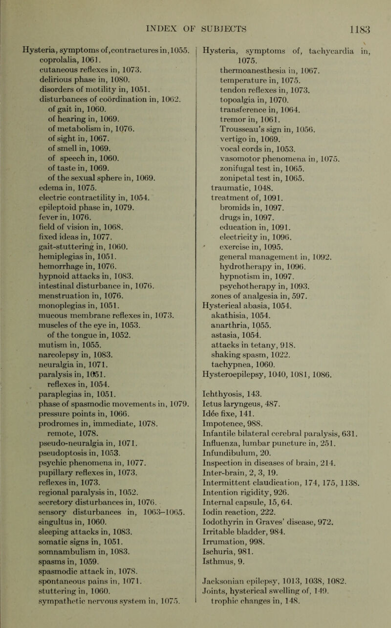 Hysteria, symptoms of,contractures in, 1055. coprolalia, 1061. cutaneous reflexes in, 1073. delirious phase in, 1080. disorders of motility in, 1051. disturbances of coordination in, 1062. of gait in, 1060. of hearing in, 1069. of metabolism in, 1076. of sight in, 1067. of smell in, 1069. of speech in, 1060. of taste in, 1069. of the sexual sphere in, 1069. edema in, 1075. electric contractility in, 1054. epileptoid phase in, 1079. fever in, 1076. field of vision in, 1068. fixed ideas in, 1077. gait-stuttering in, 1060. hemiplegias in, 1051. hemorrhage in, 1076. hypnoid attacks in, 1083. intestinal disturbance in, 1076. menstruation in, 1076. monoplegias in, 1051. mucous membrane reflexes in, 1073. muscles of the eye in, 1053. of the tongue in, 1052. mutism in, 1055. narcolepsy in, 1083. neuralgia in, 1071. paralysis in, 1051. reflexes in, 1054. paraplegias in, 1051. phase of spasmodic movements in, 1079. pressure points in, 1066. prodromes in, immediate, 1078. remote, 1078. pseudo-neuralgia in, 1071. pseudoptosis in, 1053. psychic phenomena in, 1077. pupillary reflexes in, 1073. reflexes in, 1073. regional paralysis in, 1052. secretory disturbances in, 1076. sensory disturbances in, 1063—1065. singultus in, 1060. sleeping attacks in, 1083. somatic signs in, 1051. somnambulism in, 1083. spasms in, 1059. spasmodic attack in, 1078. spontaneous pains in, 1071. stuttering in, 1060. sympathetic nervous system in, 1075. Hysteria, symptoms of, tachycardia in, 1075. thermoanesthesia in, 1067. temperature in, 1075. tendon reflexes in, 1073. topoalgia in, 1070. transference in, 1064. tremor in, 1061. Trousseau's sign in, 1056. vertigo in, 1069. vocal cords in, 1053. vasomotor phenomena in, 1075. zonifugal test in, 1065. zonipetal test in, 1065. traumatic, 1048. treatment of, 1091. bromids in, 1097. drugs in, 1097. education in, 1091. electricity in, 1096. * exercise in, 1095. general management in, 1092. hydrotherapy in, 1096. hypnotism in, 1097. psychotherapy in, 1093. zones of analgesia in, 597. Hysterical abasia, 1054. akathisia, 1054. anarthria, 1055. astasia, 1054. attacks in tetany, 918. shaking spasm, 1022. tachypnea, 1060. Hysteroepilepsy, 1040, 1081, 1086. Ichthyosis, 143. Ictus laryngeus, 487. Idee fixe, 141. Impotence, 988. Infantile bilateral cerebral paralysis, 631. Influenza, lumbar puncture in, 251. Infundibulum, 20. Inspection in diseases of brain, 214. Inter-brain, 2, 3, 19. Intermittent claudication, 174, 175, 1138. Intention rigidity, 926. Internal capsule, 15, 64. Iodin reaction, 222. Iodothyrin in Graves’ disease, 972. Irritable bladder, 984. Irrumation, 998. Ischuria, 981. Isthmus, 9. Jacksonian epilepsy, 1013, 1038, 1082. Joints, hysterical swelling of, 149. trophic changes in, 148.