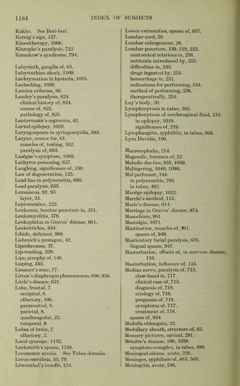 Kakke. See Beri-beri. Kernig’s sign, 157. Kinesitherapy, 1006. Klumpke’s paralysis, 722. Korsakow’s syndrome, 794. Labyrinth, ganglia of, 83. Labyrinthine shock, 1109. Lachrymation in hysteria, 1076. Lachschlag, 1039. Lamina cribrosa, 86. Landry’s paralysis, 824. clinical history of, 824. course of, 825. pathology of, 825. Lantermann’s segments, 42. Larval epilepsy, 1029. Laryngospasm in syringomyelia, 593. Larynx, center for, 61. muscles of, testing, 162. paralysis of, 683. Lasegue’s symptom, 1089. Lathyrus poisoning, 627. Laughing, significance of, 159. Law of degeneration, 125. Lead line in polyneuritis, 800. Lead paralysis, 655. Lemniscus, 92, 93. layer, 24. Leptomeninx, 223. Leukemia, lumbar puncture in, 251. Leukomyelitis, 376. Leukoplakia in Graves’ disease, 961. Leukotrichia, 834. Libido, deficient, 988. Liebreich’s protagon, 42. Lipochromes, 37. Lip-reading, 329. Lips, atrophy of, 146. Lisping, 345. Lissauer’s zone, 77. Litten’s diaphragm phenomenon, 696,956. Little’s disease, 631. Lobe, frontal, 7. occipital, 8. olfactory, 106. paracentral, 8. parietal, 8. quadrangular, 22. temporal, 9. Lobes of brain, 7. olfactory, 2. Local syncope, 1132. Locksmith’s spasm, 1158. Locomotor ataxia. See Tabes dorsalis. Locus cceruleus, 55, 79. Löwenthal’s bundle, 124. Lower extremities, spasm of, 957. Lumbar cord, 28. Lumbar enlargement, 28. Lumbar puncture, 139, 218, 223. anatomical relations in, 238. antitoxin introduced by, 255. difficulties in, 243. drugs ingested by, 254. hemorrhage in, 251. indications for performing, 244. method of performing, 236. therapeutically, 254. Luy ’s body, 20. Lymphocytosis in tabes, 502. Lymphocytosis of cerebrospinal fluid, 219. in epilepsy, 1019. significance of, 219. Lymphangitis, syphilitic, in tabes, 503. Lyra Davidis, 106. Macrocephalia, 214. Magendie, foramen of, 22. Maladie des tics, 935, 1059. Malingering, 1040, 1090. Mai perforant, 144. in polyneuritis, 793. in tabes, 492. Manege epilepsy, 1022. Marchi’s method, 115. Marie’s disease, 614. Marriage in Graves’ disease, 974. Masochism, 981. Mastalgia, 1071. Mastication, muscles of, 161. spasm of, 949. Masticatory facial paralysis, 676. lingual spasm, 947. Masturbation, effects of, in nervous disease, 134. Masturbation, influence of, 134. Median nerve, paralysis of, 715. claw-hand in, 717. clinical case of, 715. diagnosis of, 718. etiology of, 716. prognosis of, 718. symptoms of, 717. treatment of, 718. spasm of, 954. Medulla oblongata, 23. Medullary sheath, structure of, 42. Memory pictures, optical, 291. Meniere’s disease, 190, 1039. symptom-complex, in tabes, 490. Meningeal edema, acute, 226. Meninges, syphilosis of, 463, 503. Meningitis, acute, 246.