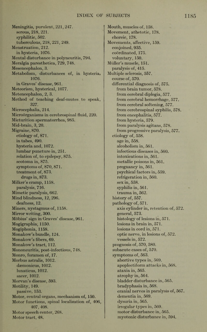 Meningitis, purulent, 221, 247. serous, 218, 221. syphilitic, 502. tuberculous, 218, 221, 249. Menstruation, 212. in hysteria, 1076. Mental disturbance in polyneuritis, 794. Meralgia paresthetica, 729, 748. Mesencephalon, 3. Metabolism, disturbances of, in hysteria, 1076. in Graves’ disease, 961. Meteorism, hysterical, 1077. Metencephalon, 2, 3. Method of teaching deaf-mutes to speak, 327. Microcephalia, 214. Microorganisms in cerebrospinal fluid, 220. Micturition spermatorrhea, 985. Mid-brain, 3, 20. Migraine, 870. etiology of, 871. in tabes, 490. hysteria and, 1072. lumbar puncture in, 251. relation of, to epilepsy, 875. scotoma in, 875. symptoms of, 870, 871. treatment of, 873. drugs in, 873. Milker’s cramp, 1158. paralysis, 716. Mimetic paralysis, 662. Mind blindness, 12, 296. deafness, 12. Miners, nystagmus of, 1158. Mirror writing, 300. Möbius’ sign in Graves’ disease, 961. Mogigraphia, 1150. Mogiphonia, 1158. Monakow’s bundle, 124. Monakow’s fibers, 69. Monakow’s tract, 112. Mononeuritis, post-infectious, 748. Monro, foramen of, 17. Morbus astralis, 1012. daemonicus, 1012. lunaticus, 1012. sacer, 1012. Morvan’s disease, 593. Motility, 149. passive, 153. Motor, central organs, mechanism of, 150. Motor functions, spinal localization of, 406, 407, 408. Motor speech center, 268. Motor tract, 48, Mouth, muscles of, 158. Movement, athetotic, 178. choreic, 178. Movements, affective, 159. conjoined, 935. coordinated, 175. voluntary, 150. Midler’s muscle, 151. paralysis of, 415. Multiple sclerosis, 557. course of, 570. differential diagnosis of, 575. from brain tumor, 578. from cerebral diplegia, 577. from cerebral hemorrhage, 577. from cerebral softening, 577. from cerebrospinal syphilis, 578. from encephalitis, 577. from hysteria, 579. from paralysis agitans, 578. from progressive paralysis, 577. etiology of, 558. age in, 558. alcoholism in, 561. infectious diseases in, 560. intoxications in, 561. metallic poisons in, 561. pregnancy in, 561. psychical factors in, 559. refrigeration in, 560. sex in, 558. syphilis in, 561. trauma in, 562. history of, 557. pathology of, 571. axis cylinder in, retention of, 572. general, 573. histology of lesions in, 571. lesions in brain in, 571. lesions in cord in, 571. optic nerve, in lesions of, 572. vessels in, 572. prognosis of, 570, 580. subacute cases of, 570. symptoms of, 563. abortive types in, 569. apoplectiform attacks in, 568. ataxia in, 565. atrophy in, 564. bladder disturbance in, 565. bradyphasia in, 568. cranial nerves in paralysis of, 567. dementia in, 569. dysuria in, 565. irregular types in, 569. motor disturbance in, 565. myotonic disturbance in, 594.