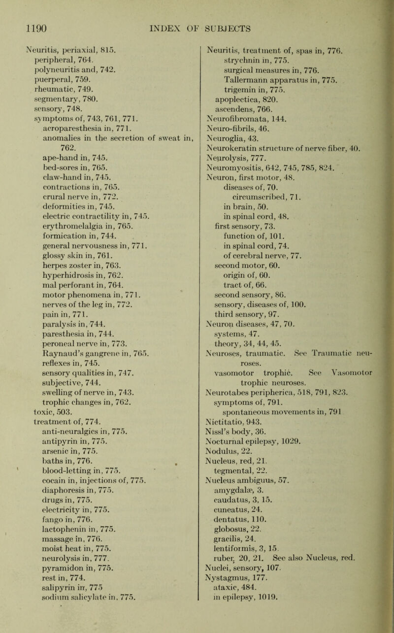 Neuritis, periaxial, 815. peripheral, 764. polyneuritis and, 742. puerperal, 759. rheumatic, 749. segmentary, 780. sensory, 748. symptoms of, 743, 761, 771. acroparesthesia in, 771. anomalies in the secretion of sweat in, 762. ape-hand in, 745. bed-sores in, 765. claw-hand in, 745. contractions in, 765. crural nerve in, 772. deformities in, 745. electric contractility in, 745. erythromelalgia in, 765. formication in, 744. general nervousness in, 771. glossy skin in, 761. herpes zoster in, 763. hyperhidrosis in, 762. mal perforant in, 764. motor phenomena in, 771. nerves of the leg in, 772. pain in, 771. paralysis in, 744. paresthesia in, 744. peroneal nerve in, 773. Raynaud’s gangrene in, 765. reflexes in, 745. sensory qualities in, 747. subjective, 744. swelling of nerve in, 743. trophic changes in, 762. toxic, 503. treatment of, 774. anti-neuralgics in, 775. antipyrin in, 775. arsenic in, 775. baths in, 776. blood-letting in, 775. cocain in, injections of, 775. diaphoresis in, 775. drugs in, 775. electricity in, 775. fan go in, 776. lactophenin in, 775. massage in, 776. moist heat in, 775. neurolysis in, 777. pyramidon in, 775. rest in, 774. salipyrin in, 775 sodium salicylate in, 775. Neuritis, treatment of, spas in, 776. strychnin in, 775. surgical measures in, 776. Tallermann apparatus in, 775. trigemin in, 775. apoplectica, 820. ascendens, 766. Neurofibromata, 144. Neuro-fibrils, 46. Neuroglia, 43. Neurokeratin structure of nerve fiber, 40. Neurolysis, 777. Neuromyositis, 642, 745, 785, 824. Neuron, first motor, 48. diseases of, 70. circumscribed, 71. in brain, 50. in spinal cord, 48. first sensory, 73. function of, 101. in spinal cord, 74. of cerebral nerve, 77. second motor, 60. origin of, 60. tract of, 66. second sensory, 86. sensory, diseases of, 100. third sensory, 97. Neuron diseases, 47, 70. systems, 47. theory, 34, 44, 45. Neuroses, traumatic. See Traumatic neu- roses. vasomotor trophic. See Vasomotor trophic neuroses. Neurotabes peripherica, 518, 791, 823. symptoms of, 791. spontaneous movements in, 791 Nictitatio. 943. Nissl’s body, 36. Nocturnal epilepsy, 1029. Nodulus, 22. Nucleus, red, 21. tegmental, 22. Nucleus ambiguus, 57. amygdalse, 3. caudatus, 3, 15. cuneatus, 24. dentatus, 110. globosus, 22. gracilis, 24. lentiformis, 3, 15. ruber, 20, 21. See also Nucleus, red. Nuclei, sensory, 107. Nystagmus, 177. ataxic, 484. in epilepsy, 1019.