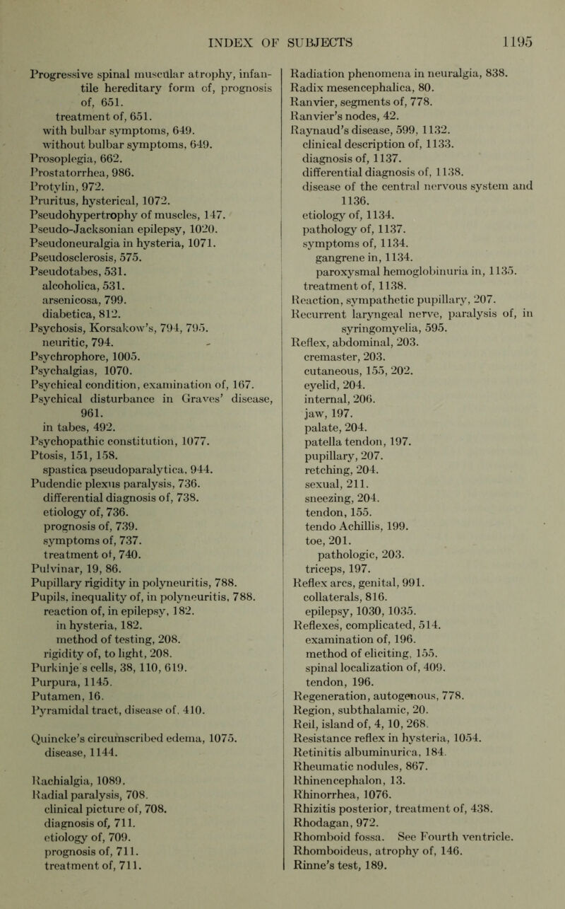 Progressive spinal muscillar atrophy, infan- tile hereditary form of, prognosis of, 651. treatment of, 651. with bulbar symptoms, 649. without bulbar symptoms, 649. Prosoplegia, 662. Prostatorrhea, 986. Protylin, 972. Pruritus, hysterical, 1072. Pseudohypertrophy of muscles, 147. Pseudo-Jacksonian epilepsy, 1020. Pseudoneuralgia in hysteria, 1071. Pseudosclerosis, 575. Pseudotabes, 531. alcoholica, 531. arsenicosa, 799. diabetica, 812. Psychosis, Korsakow’s, 794, 795. neuritic, 794. Psychrophore, 1005. Psychalgias, 1070. Psychical condition, examination of, 167. Psychical disturbance in Graves' disease, 961. in tabes, 492. Psychopathic constitution, 1077. Ptosis, 151, 158. spastica pseudoparalytica, 944. Pudendic plexus paralysis, 736. differential diagnosis of, 738. etiology of, 736. prognosis of, 739. symptoms of, 737. treatment of, 740. Pulvinar, 19, 86. Pupillary rigidity in polyneuritis, 788. Pupils, inequality of, in polyneuritis, 788. reaction of, in epilepsy, 182. in hysteria, 182. method of testing, 208. rigidity of, to light, 208. Purkinje s cells, 38, 110, 619. Purpura, 1145. Put amen, 16. Pyramidal tract, disease of. 410. Quincke's circumscribed edema, 1075. disease, 1144. Rachialgia, 1089. Radial paralysis, 708. clinical picture of, 708. diagnosis of, 711. etiology of, 709. prognosis of, 711. treatment of, 711. Radiation phenomena in neuralgia, 838. Radix mesencephalica, 80. Ran vier, segments of, 778. Ranvier’s nodes, 42. Raynaud's disease, 599, 1132. clinical description of, 1133. diagnosis of, 1137. differential diagnosis of, 1138. disease of the central nervous system and 1136. etiology of, 1134. pathology of, 1137. symptoms of, 1134. gangrene in, 1134. paroxysmal hemoglobinuria in, 1135. treatment of, 1138. Reaction, sympathetic pupillary, 207. Recurrent laryngeal nerve, paralysis of, in syringomyelia, 595. Reflex, abdominal, 203. cremaster, 203. cutaneous, 155, 202. eyelid, 204. internal, 206. jaw, 197. palate, 204. patella tendon, 197. pupillary, 207. retching, 204. sexual, 211. sneezing, 204. tendon, 155. tendo Achillis, 199. toe, 201. pathologic, 203. triceps, 197. Reflex arcs, genital, 991. collaterals, 816. epilepsy, 1030, 1035. Reflexes, complicated, 514. examination of, 196. method of eliciting, 155. spinal localization of, 409. tendon, 196. Regeneration, autogenous, 778. Region, subthalamic, 20. Reil, island of, 4, 10, 268. Resistance reflex in hysteria, 1054. Retinitis albuminurica, 184. Rheumatic nodules, 867. Rhinencephalon, 13. Rhinorrhea, 1076. Rhizitis posterior, treatment of, 438. Rhodagan, 972. Rhomboid fossa. See Fourth ventricle. Rhomboideus, atrophy of, 146. Rinne's test, 189.