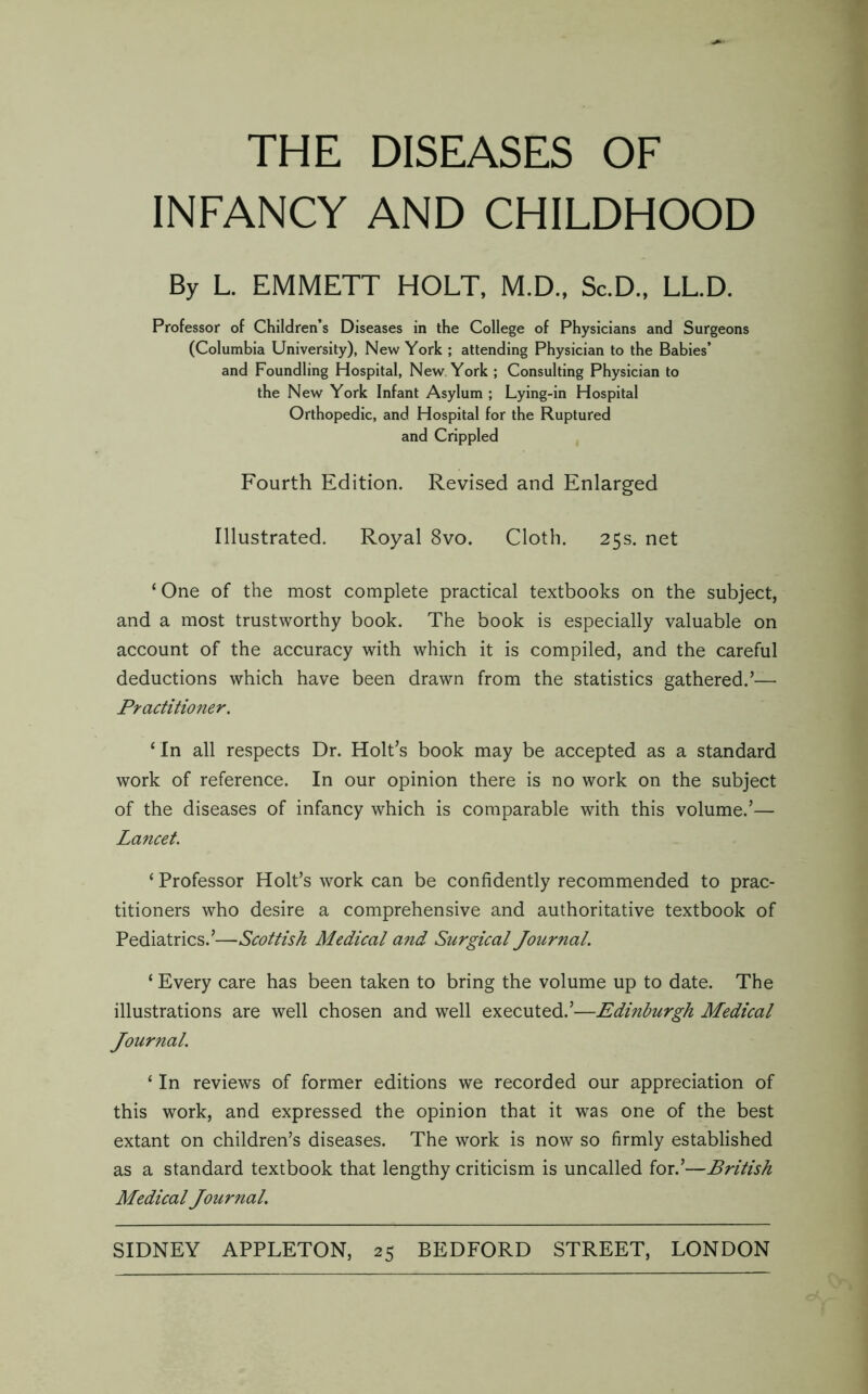 THE DISEASES OF INFANCY AND CHILDHOOD By L. EMMETT HOLT. M.D, Sc.D.. LL.D. Professor of Children’s Diseases in the College of Physicians and Surgeons (Columbia University), New York ; attending Physician to the Babies’ and Foundling Hospital, New. York ; Consulting Physician to the New York Infant Asylum ; Lying-in Hospital Orthopedic, and Hospital for the Ruptured and Crippled Fourth Edition. Revised and Enlarged Illustrated. Royal 8vo. Cloth. 25s. net ‘ One of the most complete practical textbooks on the subject, and a most trustworthy book. The book is especially valuable on account of the accuracy with which it is compiled, and the careful deductions which have been drawn from the statistics gathered.’— Practitioner. ‘ In all respects Dr. Holt’s book may be accepted as a standard work of reference. In our opinion there is no work on the subject of the diseases of infancy which is comparable with this volume.’— Lancet. ‘ Professor Holt’s work can be confidently recommended to prac- titioners who desire a comprehensive and authoritative textbook of Pediatrics.’—Scottish Medical and Surgical Journal. ‘ Every care has been taken to bring the volume up to date. The illustrations are well chosen and well executed.’—Edinburgh Medical Journal. ‘ In reviews of former editions we recorded our appreciation of this work, and expressed the opinion that it was one of the best extant on children’s diseases. The work is now so firmly established as a standard textbook that lengthy criticism is uncalled for.’—British Medical Journal.