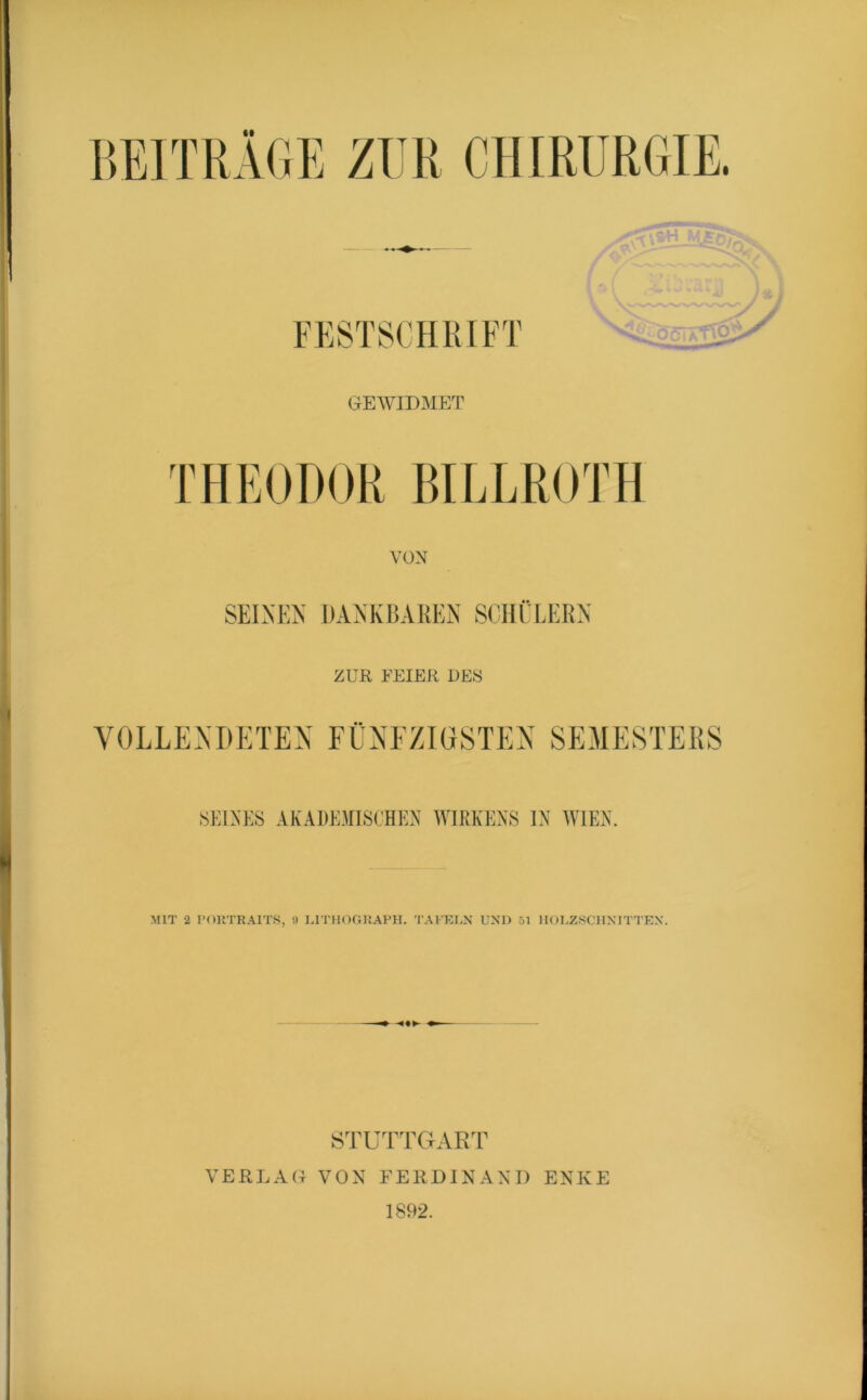 FESTSCHRIFT GEWIDMET THEODOR BILLROTH VON SEINEM I)A^KBAREN SCHÜLERN ZUR FEIER DES VOLLENDETEN EINEZIOSTEN SEMESTERS SEINES AKADEMISCHEN WIRKENS IN WIEN. -MIT 2 I'OllTRAITS, !) I.ITHOOI’.APH. TAl'KLN UNI) 51 IIOUZ.SCIINITTEN. STUTTCtART VERLAG VON FERDINAND ENKE 1892.