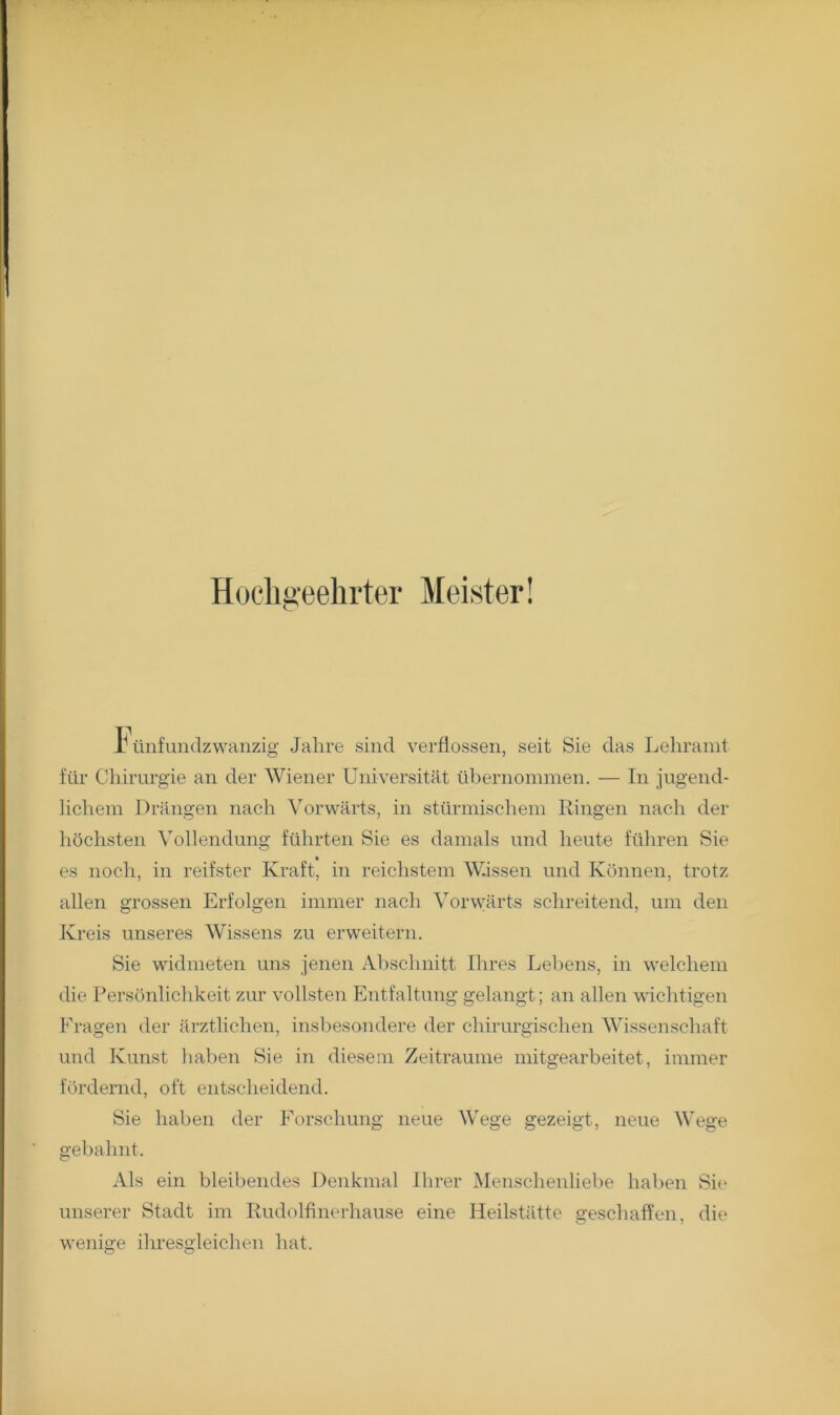 Hochgeehrter Meister! h tiufundzwanzig Jahre sind verflossen, seit Sie das Lehramt für Chirurgie an der Wiener Universität übernommen. — In jugend- lichem Drängen nach Vorwärts, in stürmischem Ringen nach der liöchsten Vollendung führten Sie es damals und heute führen Sie es noch, in reifster Kraft, in reichstem Wissen und Können, trotz allen grossen Erfolgen immer nach Vorwärts schreitend, um den Kreis unseres Wissens zu erweitern. Sie widmeten uns jenen Abschnitt Ihres Leloens, in welchem die Persönlichkeit zur vollsten Entfaltung gelangt; an allen wichtigen Fragen der ärztlichen, insbesondere der chirurgischen Wissenschaft und Kunst haben Sie in diesem Zeiträume mitgearbeitet, immer fördernd, oft entscheidend. Sie haben der Forschung neue Wege gezeigt, neue Wege gebahnt. Als ein bleibendes Denkmal Ihrer Menschenliebe haben Sie unserer Stadt im Rudolfinerhause eine Heilstätte geschaffen, die weniire ilires2leichen hat.