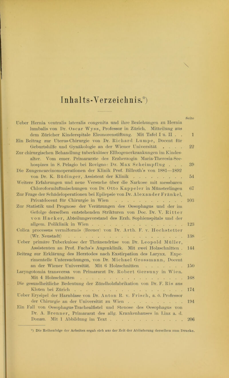 Inhalts-Verzeichnis. Seite Ueber Hernia ventralis lateralis coiiyenita und ihre Bezielinngen zu Ileruia luuibalis von Dr. Oscar Wyss, Professor in Zürich. Mitteilung aus dem Züricher Kindersjtitale Eleonorenstiftung. Mit Tafel I u. II . . 1 Ein Beitrag zur Uterus-Chirurgie von I)r. Bichard Lumpe, Docent für Cfehurtshilfe und Gynäkologie, an der MTener luiiversität .... 22 Zur chirurgischen Behandlung tuberkulöser Ellhogenerkrankungen im Kindes- alter. Vom einer. Primarärzte des Erzherzogin i\Iaria-Theresia-8ee- hospizes in 8. Pelagio hei Bovigno: Dr. iMax Scheimpflug . . . 3h Die Zimgencarcinomoperationen der Klinik Prof. IMllroth’s von ISSl—1892 von Dr. K. Büdinger, Assistent der Klinik 54 Weitere Erfahrungen und neue Versuche über die Narkose mit messbaren Chloroformluftmischungen von Dr. Otto Kapiieler in Münsterlingen (17 Zur Frage der Schädeloperationen hei Epilepsie von Dr. Alexander Fr än kel, Privatdocent für Chirurgie in Wien 103 Zur Statistik und l’rognose der Verätzungen des Oesophagus und der im Gefolge derselben entstehenden Strikturen von Doc. Dr. V. Kitter von Hacker, Abteilungsvorstand des Erzh. Sophienspitals und der allgem. Poliklinik in 'Wien 123 Colica processus vermiformis (Breuer'' von Dr. Arth. F. v. Hochstetter (4Vr. NeustadD 138 Feber primäre Tuberkulose der Thränendrüse von Dr. Leopold IMüller, Assistenten an Prof. Fuchs’s Augenklinik. iMit zwei Holzschnitten . 144 Beitrag zur Erklärung des Herztodes nach Exstirpation des Larynx. Expe- rimentelle Untersuchungen, von Dr. Michael Grossmann, Docent an der Wiener Universität. Mit (5 Holzschnitten 150 Laryngotomia transvei'sa von Primararzt Dr. Bohert Gersuny in AVien. Mit 4 Holzschnitten 168 Die gesundheitliche Bedeutung der Zündholzfahrikation von Dr. F. Bis aus Kloten hei Zürich 174 Ueber Erysipel der Harnblase von Dr. Anton B. v. Frisch, a. ö. Prf)fessor <ler Chirurgie an der Universität zu M’ien 194 Ein Fall von Oesojihagus-Tracbealfistel und Stenose des Oi'sopbagus von Dr. A. Brenner, Primararzt des allg. Krankenhauses in hinz a. d. Donau. 3Iit 1 Abbildung im Text 206 ■) Die Reihenfolge der Arbeiten ergab sieh ans der Zeit der Ablieferung derselben zum Drucke.