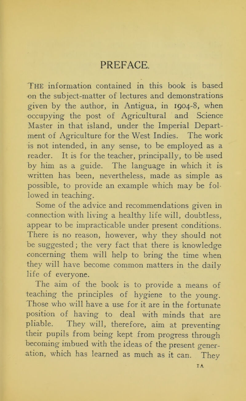 PREFACE. The information contained in this book is based on the subject-matter of lectures and demonstrations given by the author, in Antigua, in 1904-8, when occupying the post of Agricultural and Science Master in that island, under the Imperial Depart- ment of Agriculture for the West Indies. The work is not intended, in any sense, to be employed as a reader. It is for the teacher, principally, to be used by him as a guide. The language in which it is written has been, nevertheless, made as simple as possible, to provide an example which may be fol- lowed in teaching. Some of the advice and recommendations given in connection with living a healthy life will, doubtless, appear to be impracticable under present conditions. There is no reason, however, why they should not be suggested; the very fact that there is knowledge concerning them will help to bring the time when they will have become common matters in the daily life of everyone. The aim of the book is to provide a means of teaching the principles of hygiene to the young. Those who will have a use for it are in the fortunate position of having to deal with minds that are pliable. They will, therefore, aim at preventing their pupils from being kept from progress through becoming imbued with the ideas of the present gener- ation, which has learned as much as it can. They