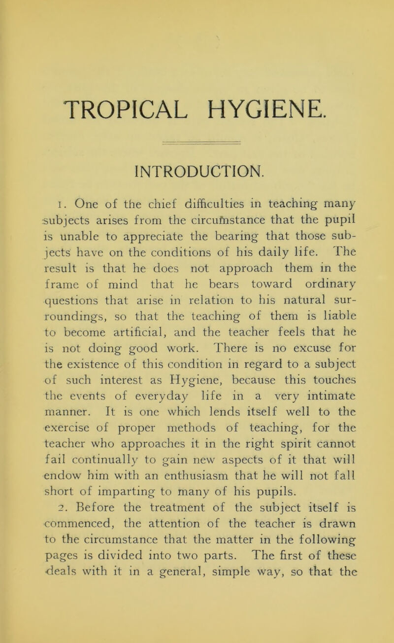 INTRODUCTION. 1. One of the chief difficulties in teaching many subjects arises from the circufnstance that the pupil is unable to appreciate the bearing that those sub- jects have on the conditions of his daily life. The result is that he does not approach them in the frame of mind that he bears toward ordinary questions that arise in relation to his natural sur- roundings, so that the teaching of them is liable to become artificial, and the teacher feels that he is not doing good work. There is no excuse for the existence of this condition in regard to a subject of such interest as Hygiene, because this touches the events of everyday life in a very intimate manner. It is one which lends itself well to the exercise of proper methods of teaching, for the teacher who approaches it in the right spirit cannot fail continually to gain new aspects of it that will endow him with an enthusiasm that he will not fall short of imparting to many of his pupils. 2. Before the treatment of the subject itself is commenced, the attention of the teacher is drawn to the circumstance that the matter in the following pages is divided into two parts. The first of these •deals with it in a general, simple way, so that the