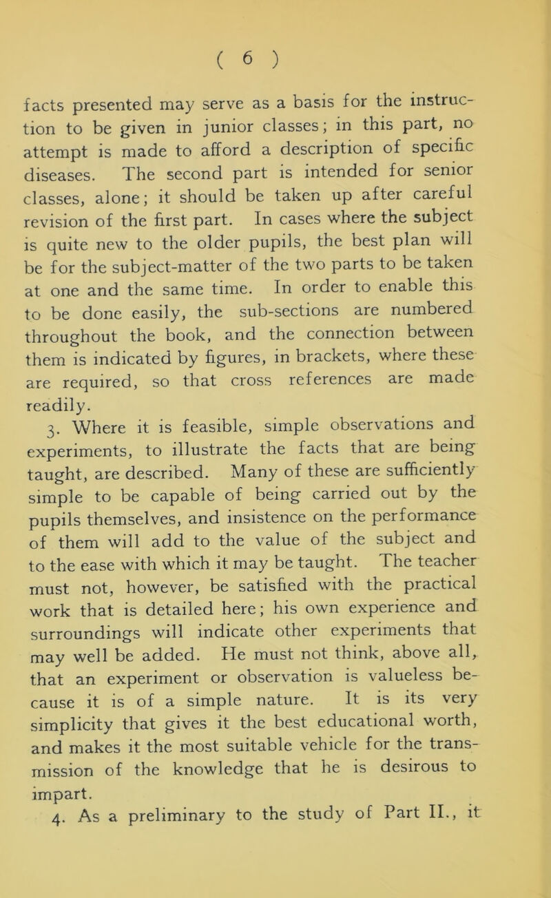 facts presented may serve as a basis for the instruc- tion to be given in junior classes; in this part, no attempt is made to afford a description of specific diseases. The second part is intended for senioi classes, alone; it should be taken up after careful revision of the first part. In cases where the subject is quite new to the older pupils, the best plan will be for the subject-matter of the two parts to be taken at one and the same time. In order to enable this to be done easily, the sub-sections are numbered throughout the book, and the connection between them is indicated by figures, in brackets, where these are required, so that cross references are made readily. 3. Where it is feasible, simple observations and experiments, to illustrate the facts that are being taught, are described. Many of these are sufficiently simple to be capable of being carried out by the pupils themselves, and insistence on the performance of them will add to the value of the subject and to the ease with which it may be taught. The teacher must not, however, be satisfied with the practical work that is detailed here; his own experience and surroundings will indicate other experiments that may well be added. He must not think, above all, that an experiment or observation is valueless be- cause it is of a simple nature. It is its very simplicity that gives it the best educational worth, and makes it the most suitable vehicle for the trans- mission of the knowledge that he is desirous to impart. 4. As a preliminary to the study of Part II., it