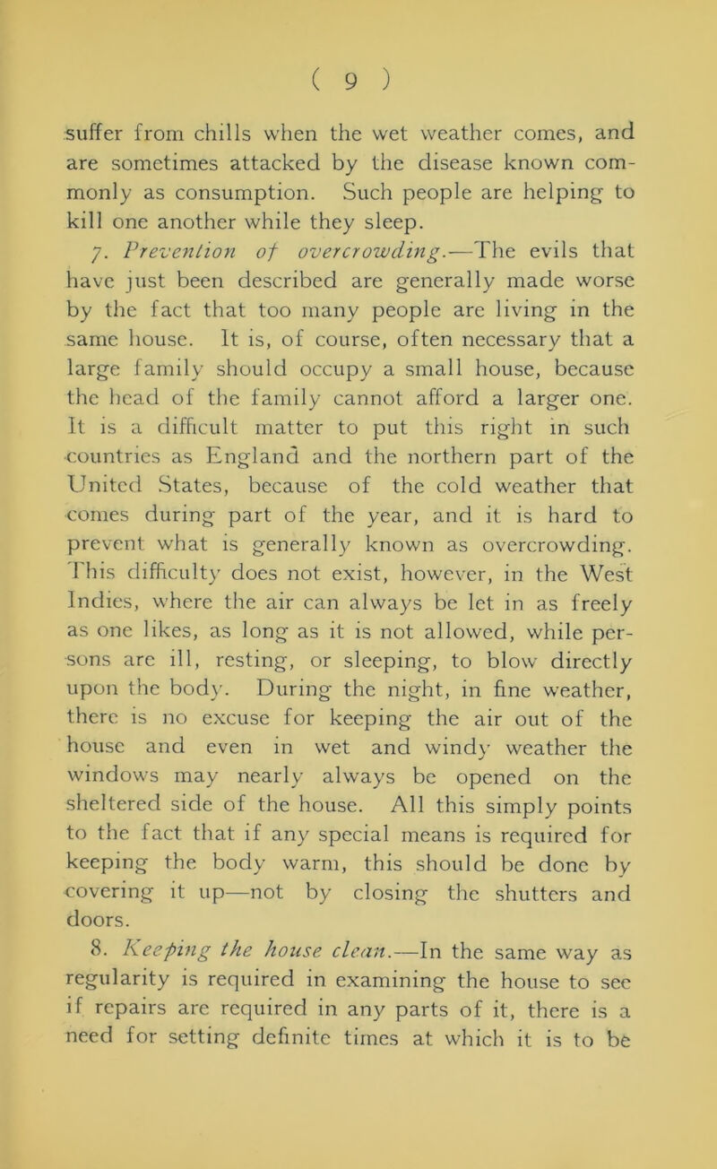 suffer from chills when the wet weather comes, and are sometimes attacked by the disease known com- monly as consumption. Such people are helping to kill one another while they sleep. 7. Prevention of overcrowding.—The evils that have just been described are generally made worse by the fact that too many people are living in the same house. It is, of course, often necessary that a large family should occupy a small house, because the head of the family cannot afford a larger one. It is a difficult matter to put this right in such countries as England and the northern part of the United States, because of the cold weather that comes during part of the year, and it is hard to prevent what is generally known as overcrowding. I his difficulty does not exist, however, in the West Indies, where the air can always be let in as freely as one likes, as long as it is not allowed, while per- sons arc ill, resting, or sleeping, to blow directly upon the body. During the night, in fine weather, there is no excuse for keeping the air out of the house and even in wet and wind)' weather the windows may nearly always be opened on the sheltered side of the house. All this simply points to the fact that if any special means is required for keeping the body warm, this should be done by covering it up—not by closing the shutters and doors. 8. Keeping the house clean.—In the same way as regularity is required in examining the house to sec if repairs are required in any parts of it, there is a need for setting definite times at which it is to be