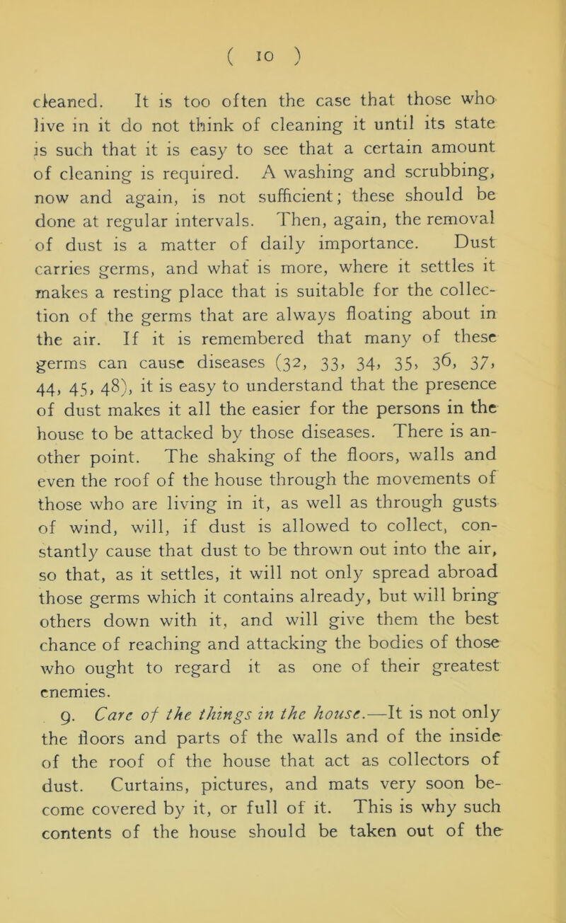 cleaned. It is too often the case that those who live in it do not think of cleaning it until its state is such that it is easy to see that a certain amount of cleaning is required. A washing and scrubbing, now and again, is not sufficient; these should be done at regular intervals. Then, again, the removal of dust is a matter of daily importance. Dust carries germs, and what is more, where it settles it makes a resting place that is suitable for the collec- tion of the germs that are always floating about in the air. If it is remembered that many of these germs can cause diseases (32, 33, 34, 35, 36, 37, 44, 45, 48), it is easy to understand that the presence of dust makes it all the easier for the persons in the house to be attacked by those diseases. There is an- other point. The shaking of the floors, walls and even the roof of the house through the movements of those who are living in it, as well as through gusts of wind, will, if dust is allowed to collect, con- stantly cause that dust to be thrown out into the air, so that, as it settles, it will not only spread abroad those germs which it contains already, but will bring others down with it, and will give them the best chance of reaching and attacking the bodies of those who ought to regard it as one of their greatest enemies. g. Care of the things in the house.—It is not only the floors and parts of the walls and of the inside of the roof of the house that act as collectors of dust. Curtains, pictures, and mats very soon be- come covered by it, or full of it. This is why such contents of the house should be taken out of the