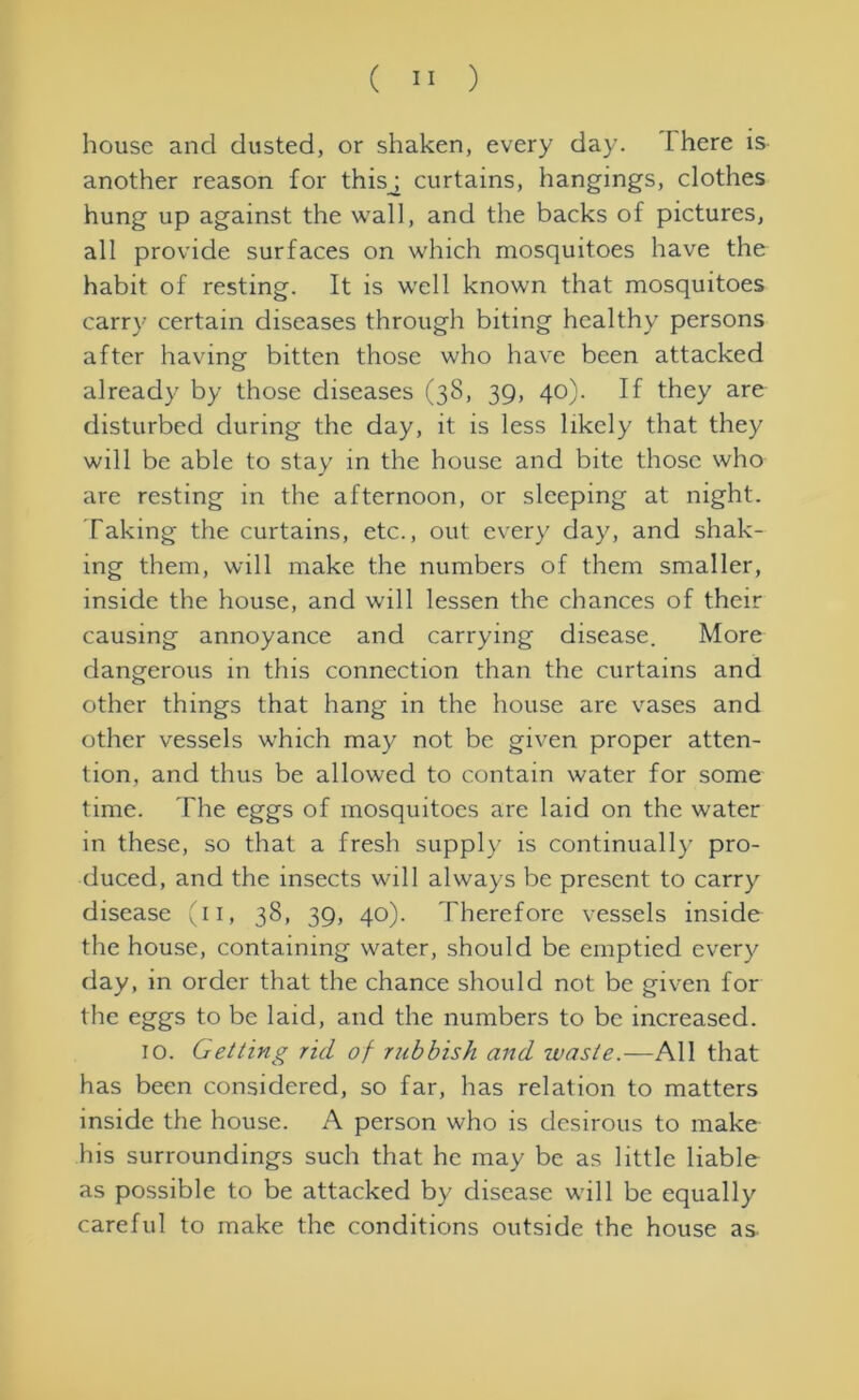 house and dusted, or shaken, every day. I here is another reason for thisj curtains, hangings, clothes hung up against the wall, and the backs of pictures, all provide surfaces on which mosquitoes have the habit of resting. It is well known that mosquitoes carry certain diseases through biting healthy persons after having bitten those who have been attacked already by those diseases (38, 39, 40). If they are disturbed during the day, it is less likely that they will be able to stay in the house and bite those who are resting in the afternoon, or sleeping at night. Taking the curtains, etc., out every day, and shak- ing them, will make the numbers of them smaller, inside the house, and will lessen the chances of their causing annoyance and carrying disease. More dangerous in this connection than the curtains and other things that hang in the house are vases and other vessels which may not be given proper atten- tion, and thus be allowed to contain water for some time. The eggs of mosquitoes are laid on the water in these, so that a fresh supply is continually pro- duced, and the insects will always be present to carry disease (11, 38, 39, 40). Therefore vessels inside the house, containing water, should be emptied every day, in order that the chance should not be given for the eggs to be laid, and the numbers to be increased. 10. Getting rid of rubbish and waste.—All that has been considered, so far, has relation to matters inside the house. A person who is desirous to make his surroundings such that he may be as little liable as possible to be attacked by disease will be equally careful to make the conditions outside the house as.