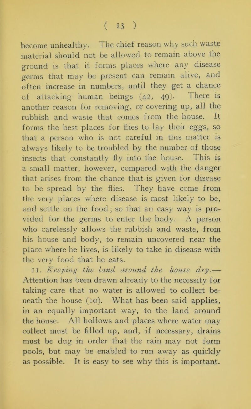 become unhealthy. I he chief reason why such waste material should not be allowed to remain above the ground is that it forms places where any disease germs that may be present can remain alive, and often increase in numbers, until they get a chance of attacking human beings (42, 49b I here is another reason for removing, or covering up, all the rubbish and waste that comes from the house. It forms the best places for flies to lay their eggs, so that a person who is not careful in this matter is always likely to be troubled by the number of those insects that constantly fly into the house. This is a small matter, however, compared with the danger that arises from the chance that is given for disease to be spread by the flies. They have come from the very places where disease is most likely to be, and settle on the food; so that an easy w*ay is pro- vided for the germs to enter the body. A person w'ho carelessly allows the rubbish and waste, from his house and body, to remain uncovered near the place where he lives, is likely to take in disease with the very food that he cats. 11. Keeping the land around the house dry.— Attention has been drawm already to the necessity for taking care that no water is allowed to collect be- neath the house (10). What has been said applies, in an equally important way, to the land around the house. All hollows and places where w'ater may collect must be filled up, and, if necessary, drains must be dug in order that the rain may not form pools, but may be enabled to run away as quickly as possible. It is easy to see why this is important.