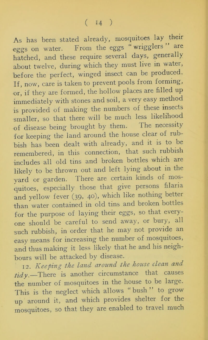 As has been stated already, mosquitoes lay their eggs on water. From the eggs “ wrigglers ” are hatched, and these require several days, generally about twelve, during which they must live in water, before the perfect, winged insect can be produced. If, now, care is taken to prevent pools from forming, or! if they are formed, the hollow places are filled up immediately with stones and soil, a very easy method is provided of making the numbers of these insects smaller, so that there will be much less likelihood of disease being brought by them. The necessity for keeping the land around the house clear of rub- bish has been dealt with already, and it is to be remembered, in this connection, that such rubbish includes all old tins and broken bottles which are likely to be thrown out and left lying about in the yard or garden. There are certain kinds of mos- quitoes, especially those that give persons hi aria and yellow fever (39, 40), which like nothing better than water contained m old tins and broken bottles for the purpose of laying their eggs, so that every- one should be careful to send away, or bury, all such rubbish, in order that he may not provide an easy means for increasing the number of mosquitoes, and thus making it less likely that he and his neigh- bours will be attacked by disease. 12. Keeping the land around the house clean and tidy.—There is another circumstance that causes the number of mosquitoes in the house to be large. This is the neglect which allows “bush” to grow up around it, and which provides shelter for the mosquitoes, so that they are enabled to travel much