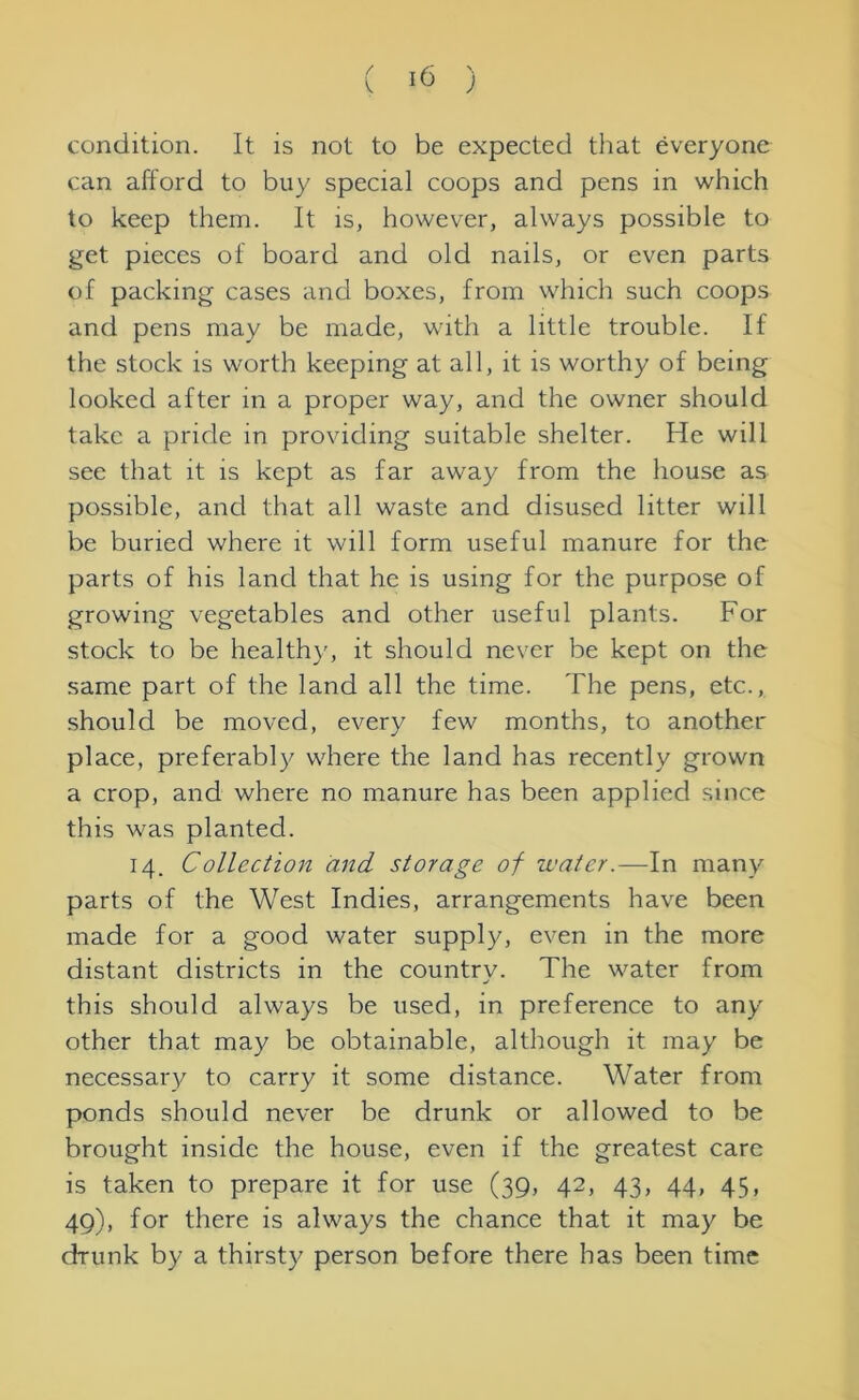 condition. It is not to be expected that everyone can afford to buy special coops and pens in which to keep them. It is, however, always possible to get pieces of board and old nails, or even parts of packing cases and boxes, from which such coops and pens may be made, with a little trouble. If the stock is worth keeping at all, it is worthy of being looked after in a proper way, and the owner should take a pride in providing suitable shelter. He will see that it is kept as far away from the house as possible, and that all waste and disused litter will be buried where it will form useful manure for the parts of his land that he is using for the purpose of growing vegetables and other useful plants. For stock to be healthy, it should never be kept on the same part of the land all the time. The pens, etc., should be moved, every few months, to another place, preferably where the land has recently grown a crop, and where no manure has been applied since this was planted. 14. Collection and storage of water.—In many parts of the West Indies, arrangements have been made for a good water supply, even in the more distant districts in the country. The water from this should always be used, in preference to any other that may be obtainable, although it may be necessary to carry it some distance. Water from ponds should never be drunk or allowed to be brought inside the house, even if the greatest care is taken to prepare it for use (39, 42, 43, 44, 45, 49), for there is always the chance that it may be drunk by a thirsty person before there has been time