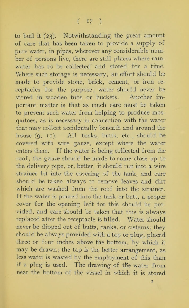 to boil it (23). Notwithstanding the great amount of care that has been taken to provide a supply of pure water, in pipes, wherever any considerable num- ber of persons live, there are still places where rain- water has to be collected and stored for a time. Where such storage is necessary, an effort should be made to provide stone, brick, cement, or iron re- ceptacles for the purpose; water should never be stored in wrooden tubs or buckets. Another im- portant matter is that as much care must be taken to prevent such water from helping to produce mos- quitoes, as is necessary in connection with the water that may collect accidentally beneath and around the house (9, 11). All tanks, butts, etc., should be covered with wire gauze, except where the water enters them. If the water is being collected from the roof, the gauze should be made to come close up to the delivery pipe, or, better, it should run into a wire strainer let into the covering of the tank, and care should be taken always to remove leaves and dirt which are washed from the roof into the strainer. If the water is poured into the tank or butt, a proper cover for the opening left for this should be pro- vided, and care should be taken that this is always replaced after the receptacle is filled. Water should never be dipped out of butts, tanks, or cisterns; they should be always provided with a tap or plug, placed three or four inches above the bottom, by which it may be drawn; the tap is the better arrangement, as less water is wasted by the employment of this than if a plug is used. The drawing of the water from near the bottom of the vessel in which it is stored 2