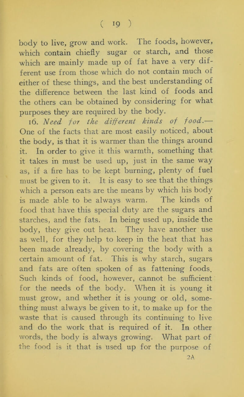 body to live, grow and work. 1 he foods, however, which contain chiefly sugar or starch, and those which are mainly made up of fat have a very dif- ferent use from those which do not contain much of either of these things, and the best understanding of the difference between the last kind of foods and the others can be obtained by considering for what purposes they are required by the body. 16. Need for the different kinds of food.— One of the facts that are most easily noticed, about the body, is that it is warmer than the things around it. In order to give it this warmth, something that it takes in must be used up, just in the same way as, if a fire has to be kept burning, plenty of fuel must be given to it. It is easy to see that the things which a person eats are the means by which his body is made able to be always warm. The kinds of food that have this special duty are the sugars and starches, and the fats. In being used up, inside the body, they give out heat. They have another use as well, for they help to keep in the heat that has been made already, by covering the body with a certain amount of fat. This is why starch, sugars and fats are often spoken of as fattening foods. Such kinds of food, however, cannot be sufficient for the needs of the body. When it is young it must grow, and whether it is young or old, some- thing must always be given to it, to make up for the waste that is caused through its continuing to live and do the work that is required of it. In other words, the body is always growing. What part of the food is it that is used up for the purpose of 2 A.